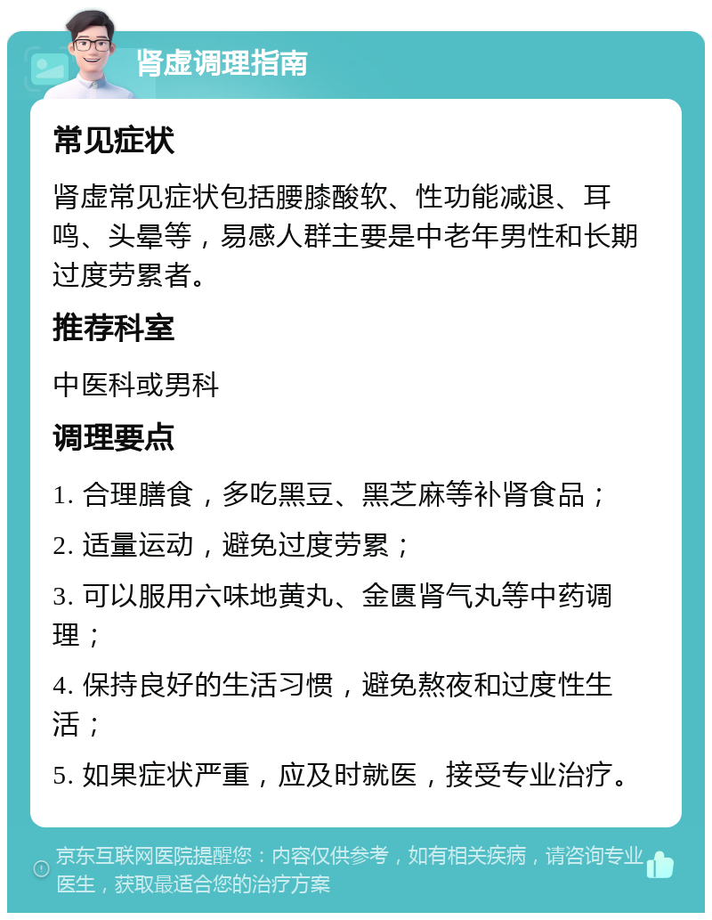 肾虚调理指南 常见症状 肾虚常见症状包括腰膝酸软、性功能减退、耳鸣、头晕等，易感人群主要是中老年男性和长期过度劳累者。 推荐科室 中医科或男科 调理要点 1. 合理膳食，多吃黑豆、黑芝麻等补肾食品； 2. 适量运动，避免过度劳累； 3. 可以服用六味地黄丸、金匮肾气丸等中药调理； 4. 保持良好的生活习惯，避免熬夜和过度性生活； 5. 如果症状严重，应及时就医，接受专业治疗。