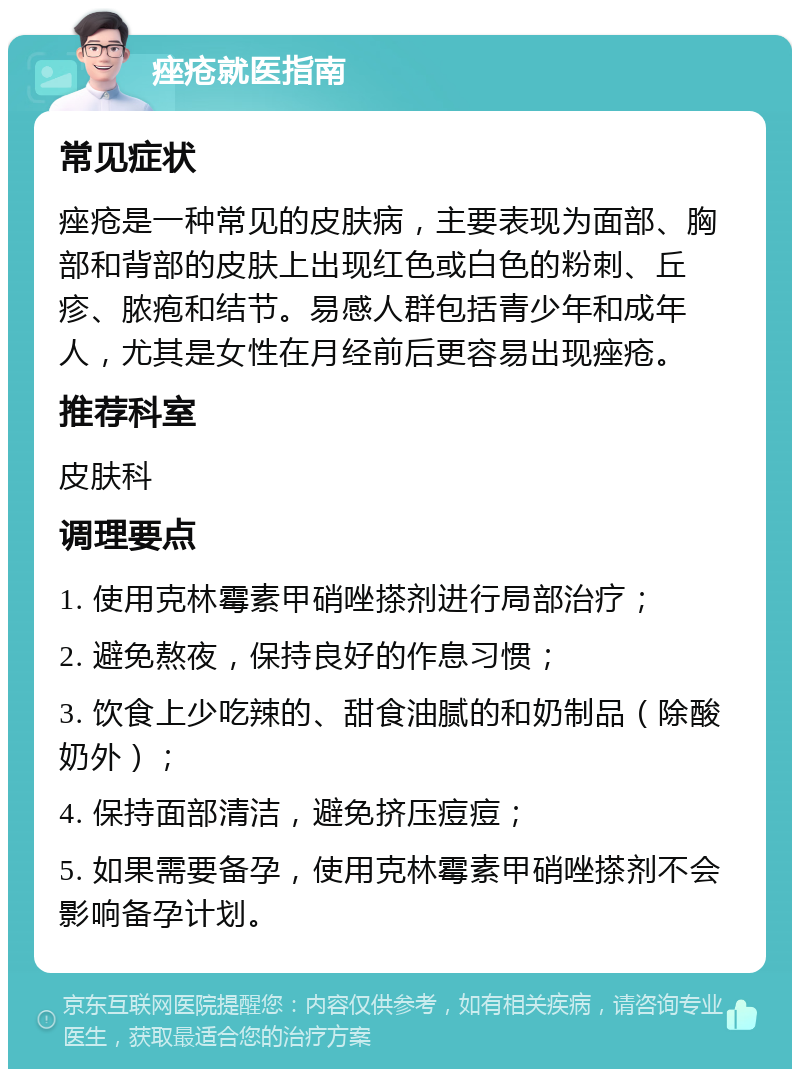 痤疮就医指南 常见症状 痤疮是一种常见的皮肤病，主要表现为面部、胸部和背部的皮肤上出现红色或白色的粉刺、丘疹、脓疱和结节。易感人群包括青少年和成年人，尤其是女性在月经前后更容易出现痤疮。 推荐科室 皮肤科 调理要点 1. 使用克林霉素甲硝唑搽剂进行局部治疗； 2. 避免熬夜，保持良好的作息习惯； 3. 饮食上少吃辣的、甜食油腻的和奶制品（除酸奶外）； 4. 保持面部清洁，避免挤压痘痘； 5. 如果需要备孕，使用克林霉素甲硝唑搽剂不会影响备孕计划。