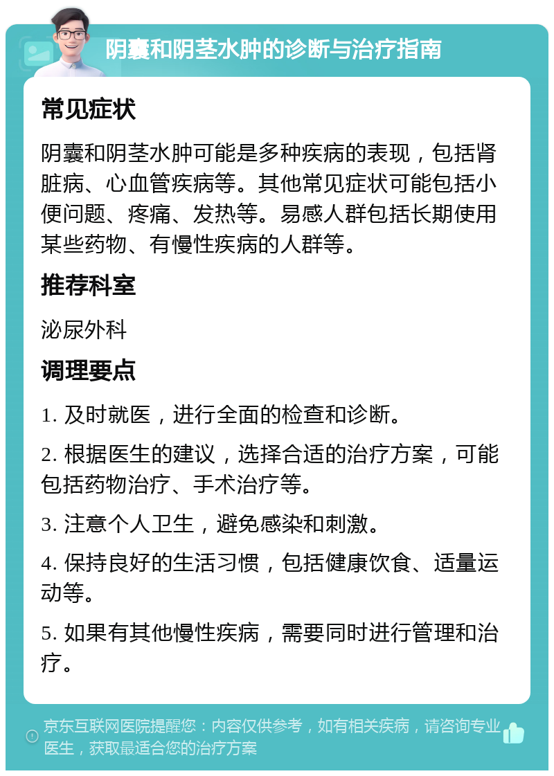 阴囊和阴茎水肿的诊断与治疗指南 常见症状 阴囊和阴茎水肿可能是多种疾病的表现，包括肾脏病、心血管疾病等。其他常见症状可能包括小便问题、疼痛、发热等。易感人群包括长期使用某些药物、有慢性疾病的人群等。 推荐科室 泌尿外科 调理要点 1. 及时就医，进行全面的检查和诊断。 2. 根据医生的建议，选择合适的治疗方案，可能包括药物治疗、手术治疗等。 3. 注意个人卫生，避免感染和刺激。 4. 保持良好的生活习惯，包括健康饮食、适量运动等。 5. 如果有其他慢性疾病，需要同时进行管理和治疗。