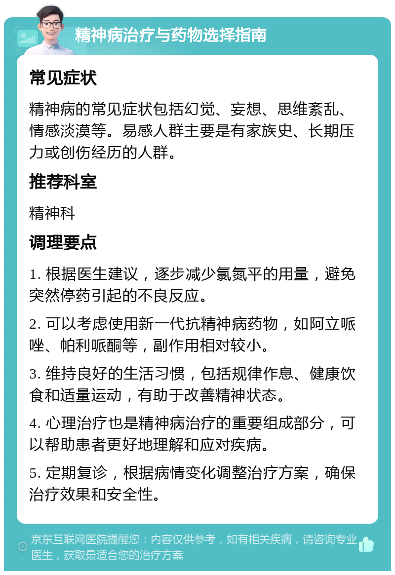 精神病治疗与药物选择指南 常见症状 精神病的常见症状包括幻觉、妄想、思维紊乱、情感淡漠等。易感人群主要是有家族史、长期压力或创伤经历的人群。 推荐科室 精神科 调理要点 1. 根据医生建议，逐步减少氯氮平的用量，避免突然停药引起的不良反应。 2. 可以考虑使用新一代抗精神病药物，如阿立哌唑、帕利哌酮等，副作用相对较小。 3. 维持良好的生活习惯，包括规律作息、健康饮食和适量运动，有助于改善精神状态。 4. 心理治疗也是精神病治疗的重要组成部分，可以帮助患者更好地理解和应对疾病。 5. 定期复诊，根据病情变化调整治疗方案，确保治疗效果和安全性。