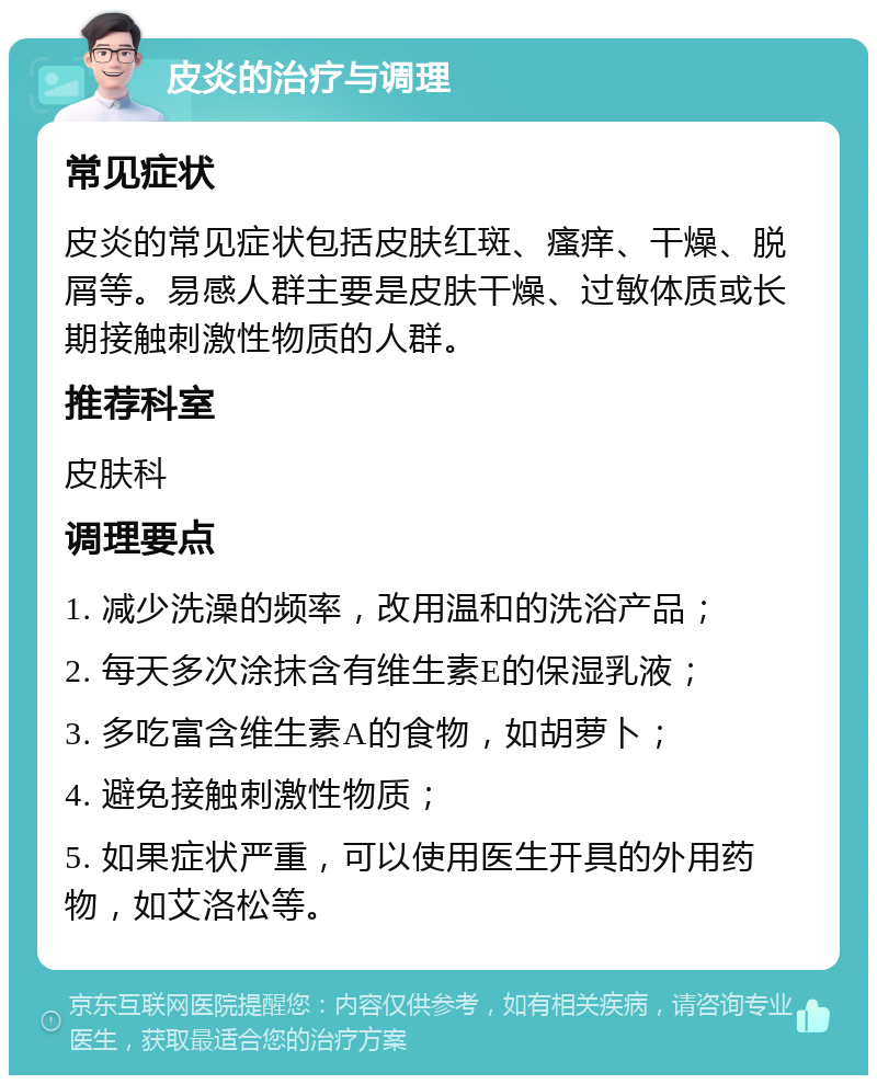 皮炎的治疗与调理 常见症状 皮炎的常见症状包括皮肤红斑、瘙痒、干燥、脱屑等。易感人群主要是皮肤干燥、过敏体质或长期接触刺激性物质的人群。 推荐科室 皮肤科 调理要点 1. 减少洗澡的频率，改用温和的洗浴产品； 2. 每天多次涂抹含有维生素E的保湿乳液； 3. 多吃富含维生素A的食物，如胡萝卜； 4. 避免接触刺激性物质； 5. 如果症状严重，可以使用医生开具的外用药物，如艾洛松等。