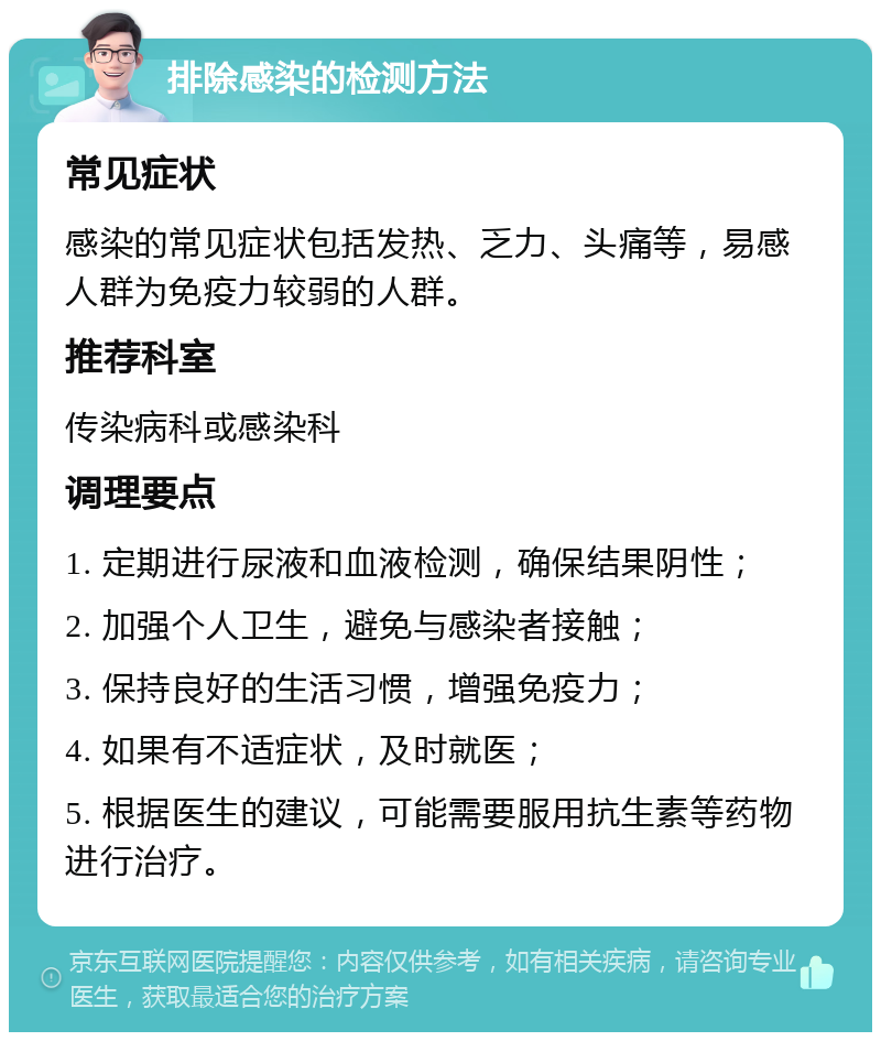 排除感染的检测方法 常见症状 感染的常见症状包括发热、乏力、头痛等，易感人群为免疫力较弱的人群。 推荐科室 传染病科或感染科 调理要点 1. 定期进行尿液和血液检测，确保结果阴性； 2. 加强个人卫生，避免与感染者接触； 3. 保持良好的生活习惯，增强免疫力； 4. 如果有不适症状，及时就医； 5. 根据医生的建议，可能需要服用抗生素等药物进行治疗。