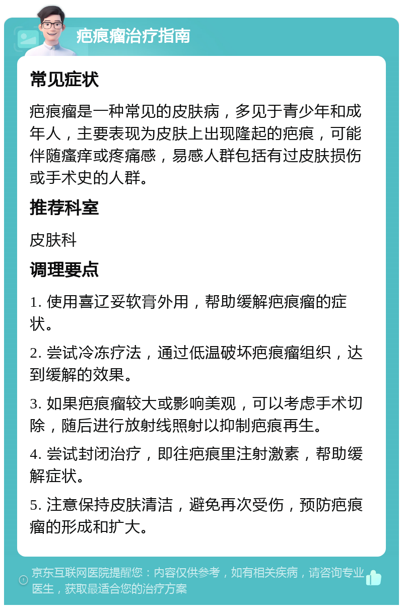 疤痕瘤治疗指南 常见症状 疤痕瘤是一种常见的皮肤病，多见于青少年和成年人，主要表现为皮肤上出现隆起的疤痕，可能伴随瘙痒或疼痛感，易感人群包括有过皮肤损伤或手术史的人群。 推荐科室 皮肤科 调理要点 1. 使用喜辽妥软膏外用，帮助缓解疤痕瘤的症状。 2. 尝试冷冻疗法，通过低温破坏疤痕瘤组织，达到缓解的效果。 3. 如果疤痕瘤较大或影响美观，可以考虑手术切除，随后进行放射线照射以抑制疤痕再生。 4. 尝试封闭治疗，即往疤痕里注射激素，帮助缓解症状。 5. 注意保持皮肤清洁，避免再次受伤，预防疤痕瘤的形成和扩大。