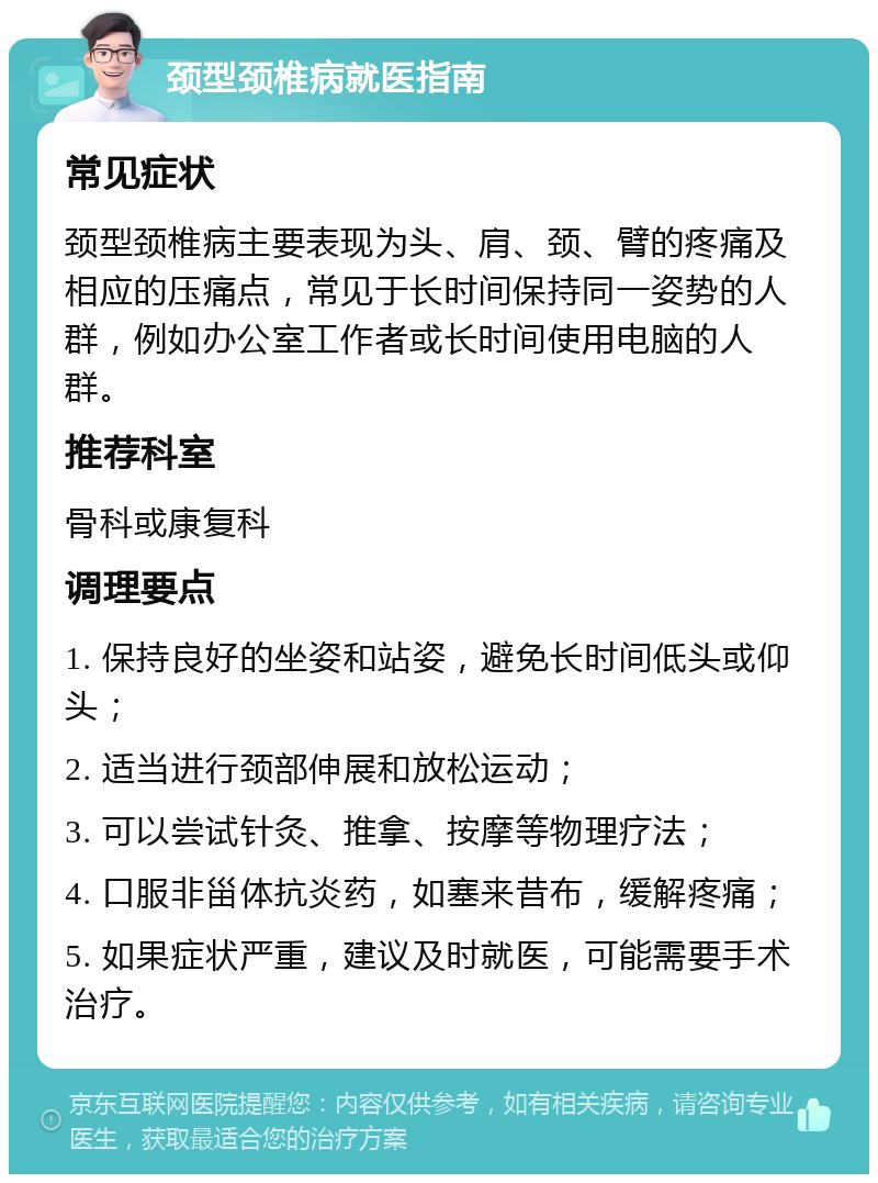 颈型颈椎病就医指南 常见症状 颈型颈椎病主要表现为头、肩、颈、臂的疼痛及相应的压痛点，常见于长时间保持同一姿势的人群，例如办公室工作者或长时间使用电脑的人群。 推荐科室 骨科或康复科 调理要点 1. 保持良好的坐姿和站姿，避免长时间低头或仰头； 2. 适当进行颈部伸展和放松运动； 3. 可以尝试针灸、推拿、按摩等物理疗法； 4. 口服非甾体抗炎药，如塞来昔布，缓解疼痛； 5. 如果症状严重，建议及时就医，可能需要手术治疗。