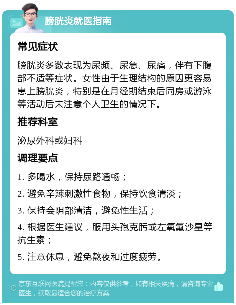 膀胱炎就医指南 常见症状 膀胱炎多数表现为尿频、尿急、尿痛，伴有下腹部不适等症状。女性由于生理结构的原因更容易患上膀胱炎，特别是在月经期结束后同房或游泳等活动后未注意个人卫生的情况下。 推荐科室 泌尿外科或妇科 调理要点 1. 多喝水，保持尿路通畅； 2. 避免辛辣刺激性食物，保持饮食清淡； 3. 保持会阴部清洁，避免性生活； 4. 根据医生建议，服用头孢克肟或左氧氟沙星等抗生素； 5. 注意休息，避免熬夜和过度疲劳。