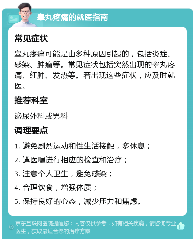 睾丸疼痛的就医指南 常见症状 睾丸疼痛可能是由多种原因引起的，包括炎症、感染、肿瘤等。常见症状包括突然出现的睾丸疼痛、红肿、发热等。若出现这些症状，应及时就医。 推荐科室 泌尿外科或男科 调理要点 1. 避免剧烈运动和性生活接触，多休息； 2. 遵医嘱进行相应的检查和治疗； 3. 注意个人卫生，避免感染； 4. 合理饮食，增强体质； 5. 保持良好的心态，减少压力和焦虑。