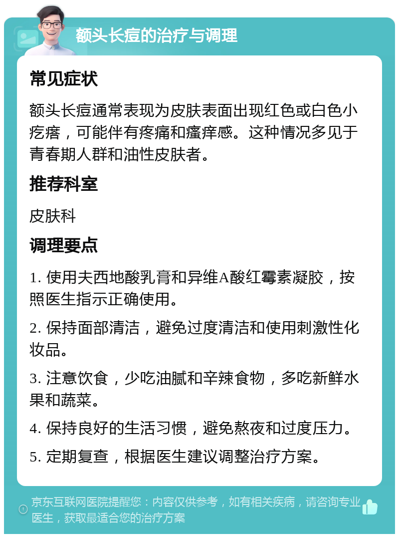 额头长痘的治疗与调理 常见症状 额头长痘通常表现为皮肤表面出现红色或白色小疙瘩，可能伴有疼痛和瘙痒感。这种情况多见于青春期人群和油性皮肤者。 推荐科室 皮肤科 调理要点 1. 使用夫西地酸乳膏和异维A酸红霉素凝胶，按照医生指示正确使用。 2. 保持面部清洁，避免过度清洁和使用刺激性化妆品。 3. 注意饮食，少吃油腻和辛辣食物，多吃新鲜水果和蔬菜。 4. 保持良好的生活习惯，避免熬夜和过度压力。 5. 定期复查，根据医生建议调整治疗方案。