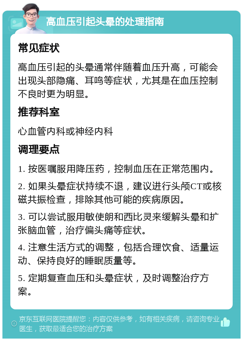 高血压引起头晕的处理指南 常见症状 高血压引起的头晕通常伴随着血压升高，可能会出现头部隐痛、耳鸣等症状，尤其是在血压控制不良时更为明显。 推荐科室 心血管内科或神经内科 调理要点 1. 按医嘱服用降压药，控制血压在正常范围内。 2. 如果头晕症状持续不退，建议进行头颅CT或核磁共振检查，排除其他可能的疾病原因。 3. 可以尝试服用敏使朗和西比灵来缓解头晕和扩张脑血管，治疗偏头痛等症状。 4. 注意生活方式的调整，包括合理饮食、适量运动、保持良好的睡眠质量等。 5. 定期复查血压和头晕症状，及时调整治疗方案。