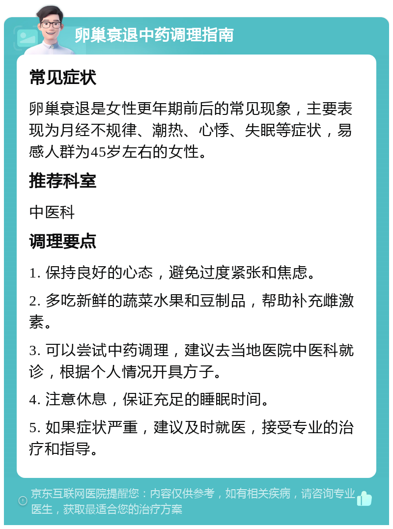 卵巢衰退中药调理指南 常见症状 卵巢衰退是女性更年期前后的常见现象，主要表现为月经不规律、潮热、心悸、失眠等症状，易感人群为45岁左右的女性。 推荐科室 中医科 调理要点 1. 保持良好的心态，避免过度紧张和焦虑。 2. 多吃新鲜的蔬菜水果和豆制品，帮助补充雌激素。 3. 可以尝试中药调理，建议去当地医院中医科就诊，根据个人情况开具方子。 4. 注意休息，保证充足的睡眠时间。 5. 如果症状严重，建议及时就医，接受专业的治疗和指导。