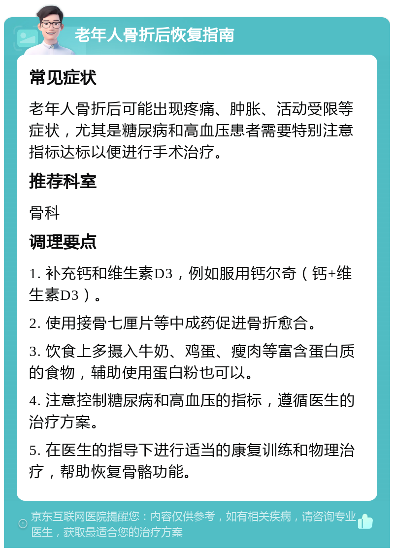 老年人骨折后恢复指南 常见症状 老年人骨折后可能出现疼痛、肿胀、活动受限等症状，尤其是糖尿病和高血压患者需要特别注意指标达标以便进行手术治疗。 推荐科室 骨科 调理要点 1. 补充钙和维生素D3，例如服用钙尔奇（钙+维生素D3）。 2. 使用接骨七厘片等中成药促进骨折愈合。 3. 饮食上多摄入牛奶、鸡蛋、瘦肉等富含蛋白质的食物，辅助使用蛋白粉也可以。 4. 注意控制糖尿病和高血压的指标，遵循医生的治疗方案。 5. 在医生的指导下进行适当的康复训练和物理治疗，帮助恢复骨骼功能。