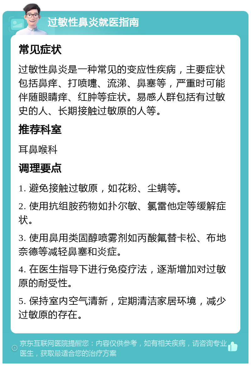 过敏性鼻炎就医指南 常见症状 过敏性鼻炎是一种常见的变应性疾病，主要症状包括鼻痒、打喷嚏、流涕、鼻塞等，严重时可能伴随眼睛痒、红肿等症状。易感人群包括有过敏史的人、长期接触过敏原的人等。 推荐科室 耳鼻喉科 调理要点 1. 避免接触过敏原，如花粉、尘螨等。 2. 使用抗组胺药物如扑尔敏、氯雷他定等缓解症状。 3. 使用鼻用类固醇喷雾剂如丙酸氟替卡松、布地奈德等减轻鼻塞和炎症。 4. 在医生指导下进行免疫疗法，逐渐增加对过敏原的耐受性。 5. 保持室内空气清新，定期清洁家居环境，减少过敏原的存在。