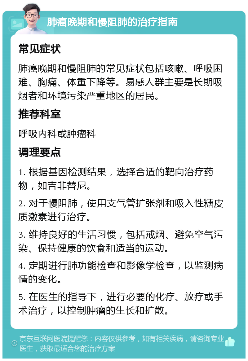 肺癌晚期和慢阻肺的治疗指南 常见症状 肺癌晚期和慢阻肺的常见症状包括咳嗽、呼吸困难、胸痛、体重下降等。易感人群主要是长期吸烟者和环境污染严重地区的居民。 推荐科室 呼吸内科或肿瘤科 调理要点 1. 根据基因检测结果，选择合适的靶向治疗药物，如吉非替尼。 2. 对于慢阻肺，使用支气管扩张剂和吸入性糖皮质激素进行治疗。 3. 维持良好的生活习惯，包括戒烟、避免空气污染、保持健康的饮食和适当的运动。 4. 定期进行肺功能检查和影像学检查，以监测病情的变化。 5. 在医生的指导下，进行必要的化疗、放疗或手术治疗，以控制肿瘤的生长和扩散。