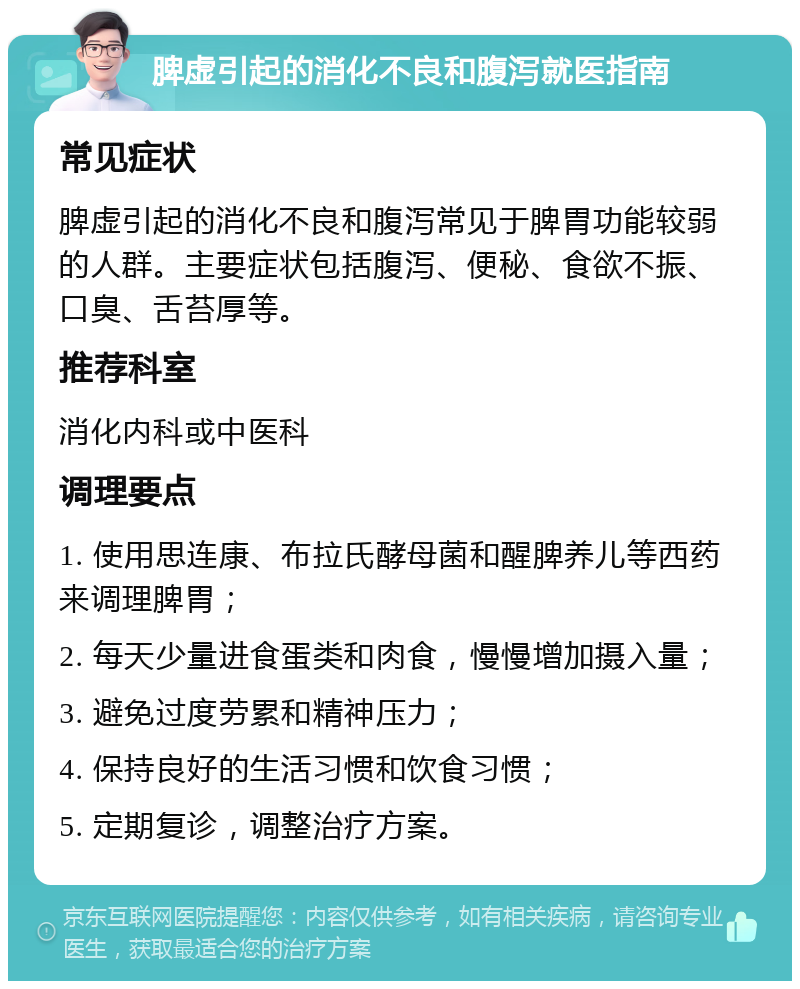 脾虚引起的消化不良和腹泻就医指南 常见症状 脾虚引起的消化不良和腹泻常见于脾胃功能较弱的人群。主要症状包括腹泻、便秘、食欲不振、口臭、舌苔厚等。 推荐科室 消化内科或中医科 调理要点 1. 使用思连康、布拉氏酵母菌和醒脾养儿等西药来调理脾胃； 2. 每天少量进食蛋类和肉食，慢慢增加摄入量； 3. 避免过度劳累和精神压力； 4. 保持良好的生活习惯和饮食习惯； 5. 定期复诊，调整治疗方案。