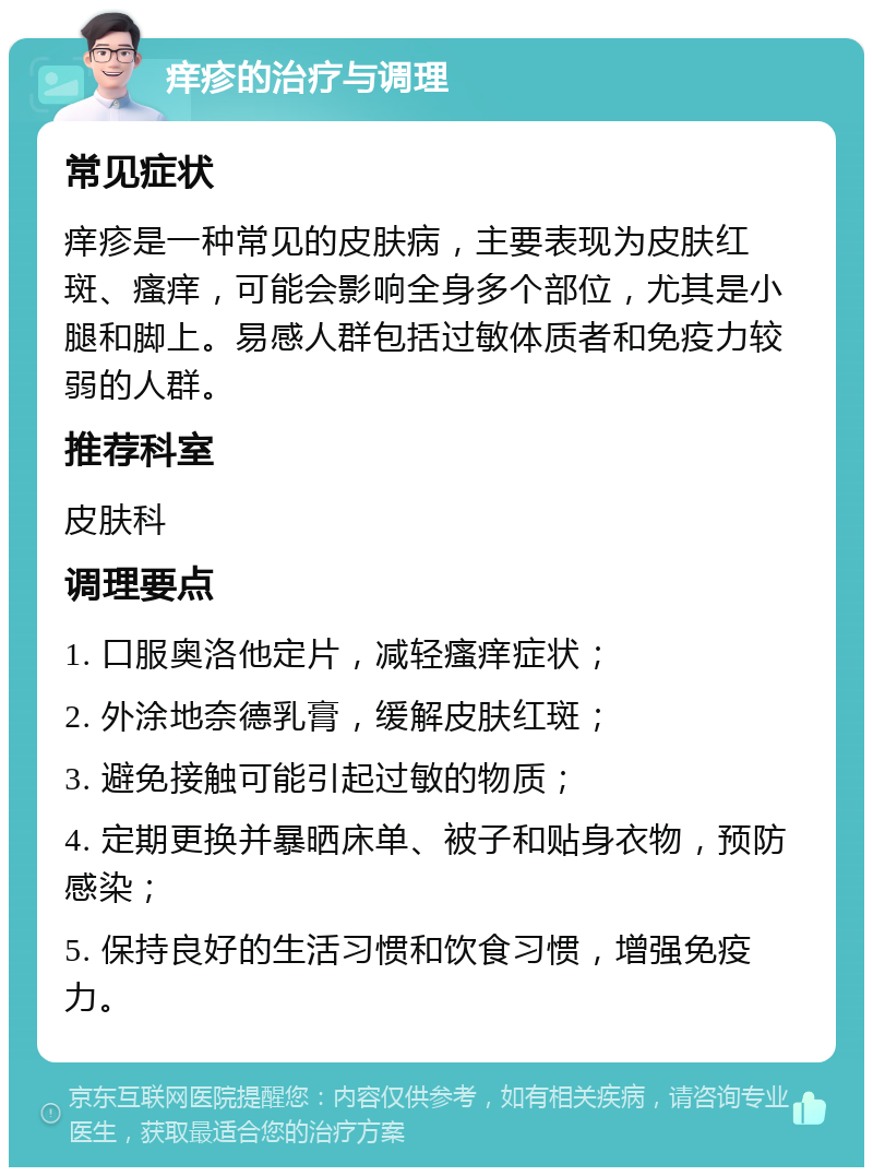 痒疹的治疗与调理 常见症状 痒疹是一种常见的皮肤病，主要表现为皮肤红斑、瘙痒，可能会影响全身多个部位，尤其是小腿和脚上。易感人群包括过敏体质者和免疫力较弱的人群。 推荐科室 皮肤科 调理要点 1. 口服奥洛他定片，减轻瘙痒症状； 2. 外涂地奈德乳膏，缓解皮肤红斑； 3. 避免接触可能引起过敏的物质； 4. 定期更换并暴晒床单、被子和贴身衣物，预防感染； 5. 保持良好的生活习惯和饮食习惯，增强免疫力。