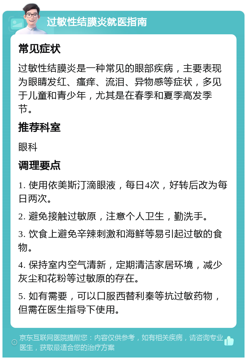 过敏性结膜炎就医指南 常见症状 过敏性结膜炎是一种常见的眼部疾病，主要表现为眼睛发红、瘙痒、流泪、异物感等症状，多见于儿童和青少年，尤其是在春季和夏季高发季节。 推荐科室 眼科 调理要点 1. 使用依美斯汀滴眼液，每日4次，好转后改为每日两次。 2. 避免接触过敏原，注意个人卫生，勤洗手。 3. 饮食上避免辛辣刺激和海鲜等易引起过敏的食物。 4. 保持室内空气清新，定期清洁家居环境，减少灰尘和花粉等过敏原的存在。 5. 如有需要，可以口服西替利秦等抗过敏药物，但需在医生指导下使用。