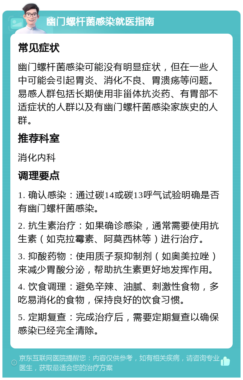 幽门螺杆菌感染就医指南 常见症状 幽门螺杆菌感染可能没有明显症状，但在一些人中可能会引起胃炎、消化不良、胃溃疡等问题。易感人群包括长期使用非甾体抗炎药、有胃部不适症状的人群以及有幽门螺杆菌感染家族史的人群。 推荐科室 消化内科 调理要点 1. 确认感染：通过碳14或碳13呼气试验明确是否有幽门螺杆菌感染。 2. 抗生素治疗：如果确诊感染，通常需要使用抗生素（如克拉霉素、阿莫西林等）进行治疗。 3. 抑酸药物：使用质子泵抑制剂（如奥美拉唑）来减少胃酸分泌，帮助抗生素更好地发挥作用。 4. 饮食调理：避免辛辣、油腻、刺激性食物，多吃易消化的食物，保持良好的饮食习惯。 5. 定期复查：完成治疗后，需要定期复查以确保感染已经完全清除。