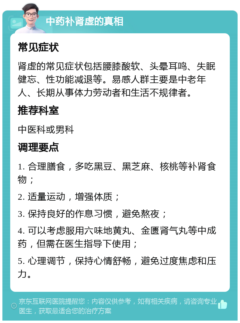 中药补肾虚的真相 常见症状 肾虚的常见症状包括腰膝酸软、头晕耳鸣、失眠健忘、性功能减退等。易感人群主要是中老年人、长期从事体力劳动者和生活不规律者。 推荐科室 中医科或男科 调理要点 1. 合理膳食，多吃黑豆、黑芝麻、核桃等补肾食物； 2. 适量运动，增强体质； 3. 保持良好的作息习惯，避免熬夜； 4. 可以考虑服用六味地黄丸、金匮肾气丸等中成药，但需在医生指导下使用； 5. 心理调节，保持心情舒畅，避免过度焦虑和压力。