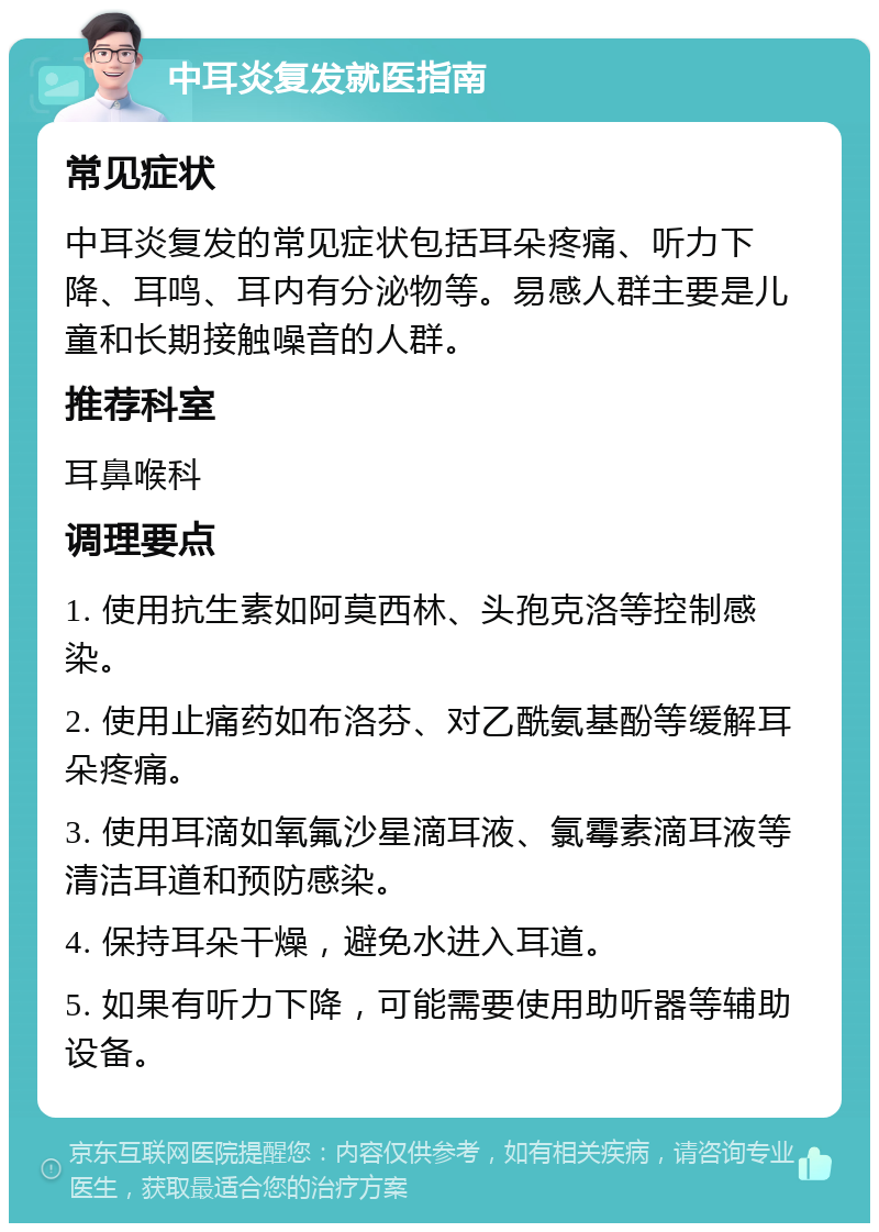 中耳炎复发就医指南 常见症状 中耳炎复发的常见症状包括耳朵疼痛、听力下降、耳鸣、耳内有分泌物等。易感人群主要是儿童和长期接触噪音的人群。 推荐科室 耳鼻喉科 调理要点 1. 使用抗生素如阿莫西林、头孢克洛等控制感染。 2. 使用止痛药如布洛芬、对乙酰氨基酚等缓解耳朵疼痛。 3. 使用耳滴如氧氟沙星滴耳液、氯霉素滴耳液等清洁耳道和预防感染。 4. 保持耳朵干燥，避免水进入耳道。 5. 如果有听力下降，可能需要使用助听器等辅助设备。