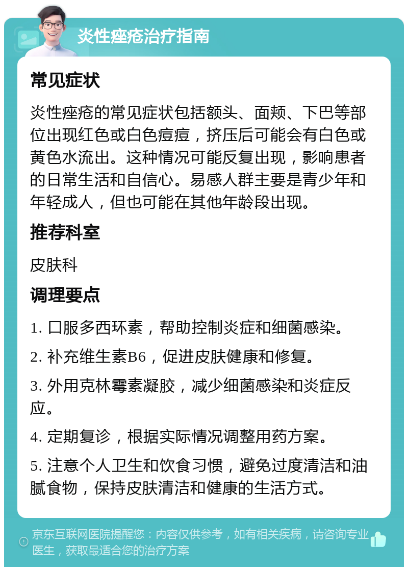 炎性痤疮治疗指南 常见症状 炎性痤疮的常见症状包括额头、面颊、下巴等部位出现红色或白色痘痘，挤压后可能会有白色或黄色水流出。这种情况可能反复出现，影响患者的日常生活和自信心。易感人群主要是青少年和年轻成人，但也可能在其他年龄段出现。 推荐科室 皮肤科 调理要点 1. 口服多西环素，帮助控制炎症和细菌感染。 2. 补充维生素B6，促进皮肤健康和修复。 3. 外用克林霉素凝胶，减少细菌感染和炎症反应。 4. 定期复诊，根据实际情况调整用药方案。 5. 注意个人卫生和饮食习惯，避免过度清洁和油腻食物，保持皮肤清洁和健康的生活方式。