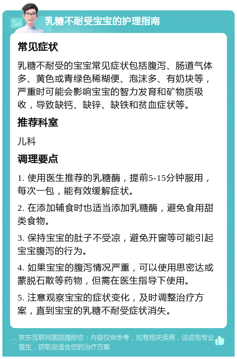 乳糖不耐受宝宝的护理指南 常见症状 乳糖不耐受的宝宝常见症状包括腹泻、肠道气体多、黄色或青绿色稀糊便、泡沫多、有奶块等，严重时可能会影响宝宝的智力发育和矿物质吸收，导致缺钙、缺锌、缺铁和贫血症状等。 推荐科室 儿科 调理要点 1. 使用医生推荐的乳糖酶，提前5-15分钟服用，每次一包，能有效缓解症状。 2. 在添加辅食时也适当添加乳糖酶，避免食用甜类食物。 3. 保持宝宝的肚子不受凉，避免开窗等可能引起宝宝腹泻的行为。 4. 如果宝宝的腹泻情况严重，可以使用思密达或蒙脱石散等药物，但需在医生指导下使用。 5. 注意观察宝宝的症状变化，及时调整治疗方案，直到宝宝的乳糖不耐受症状消失。