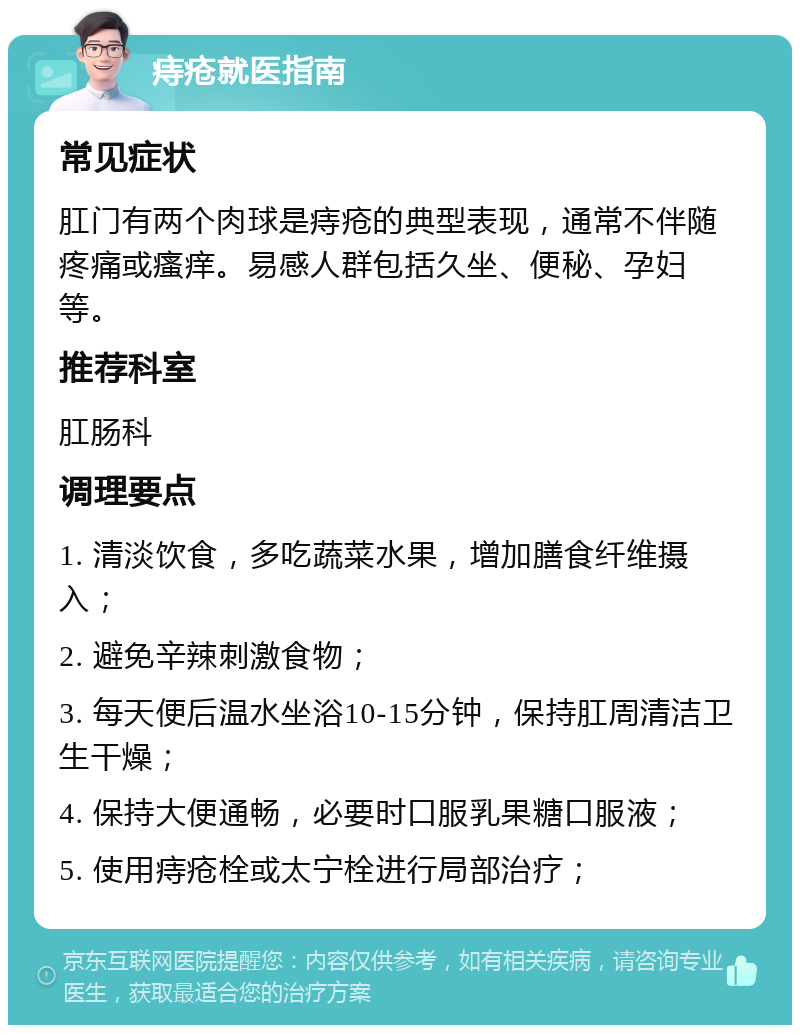 痔疮就医指南 常见症状 肛门有两个肉球是痔疮的典型表现，通常不伴随疼痛或瘙痒。易感人群包括久坐、便秘、孕妇等。 推荐科室 肛肠科 调理要点 1. 清淡饮食，多吃蔬菜水果，增加膳食纤维摄入； 2. 避免辛辣刺激食物； 3. 每天便后温水坐浴10-15分钟，保持肛周清洁卫生干燥； 4. 保持大便通畅，必要时口服乳果糖口服液； 5. 使用痔疮栓或太宁栓进行局部治疗；