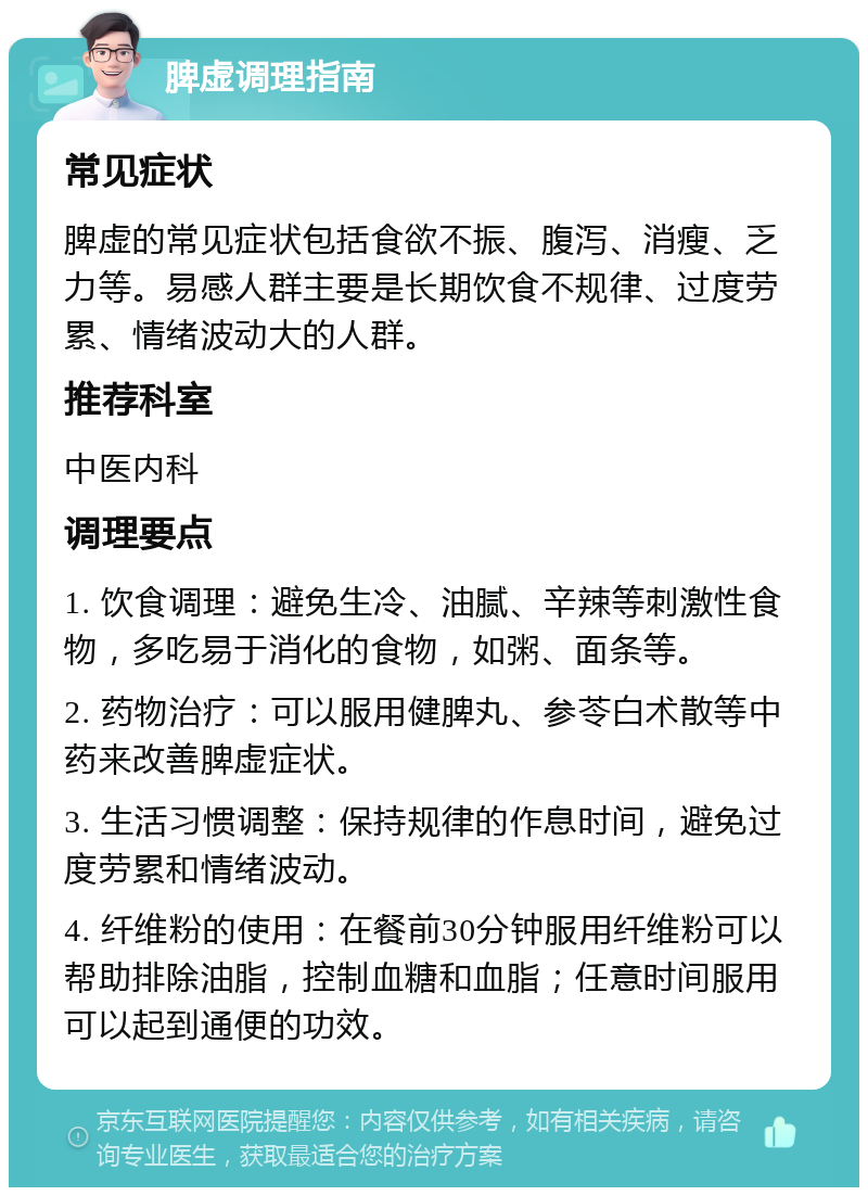 脾虚调理指南 常见症状 脾虚的常见症状包括食欲不振、腹泻、消瘦、乏力等。易感人群主要是长期饮食不规律、过度劳累、情绪波动大的人群。 推荐科室 中医内科 调理要点 1. 饮食调理：避免生冷、油腻、辛辣等刺激性食物，多吃易于消化的食物，如粥、面条等。 2. 药物治疗：可以服用健脾丸、参苓白术散等中药来改善脾虚症状。 3. 生活习惯调整：保持规律的作息时间，避免过度劳累和情绪波动。 4. 纤维粉的使用：在餐前30分钟服用纤维粉可以帮助排除油脂，控制血糖和血脂；任意时间服用可以起到通便的功效。