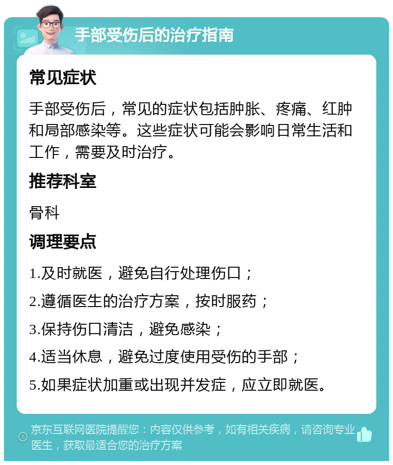 手部受伤后的治疗指南 常见症状 手部受伤后，常见的症状包括肿胀、疼痛、红肿和局部感染等。这些症状可能会影响日常生活和工作，需要及时治疗。 推荐科室 骨科 调理要点 1.及时就医，避免自行处理伤口； 2.遵循医生的治疗方案，按时服药； 3.保持伤口清洁，避免感染； 4.适当休息，避免过度使用受伤的手部； 5.如果症状加重或出现并发症，应立即就医。