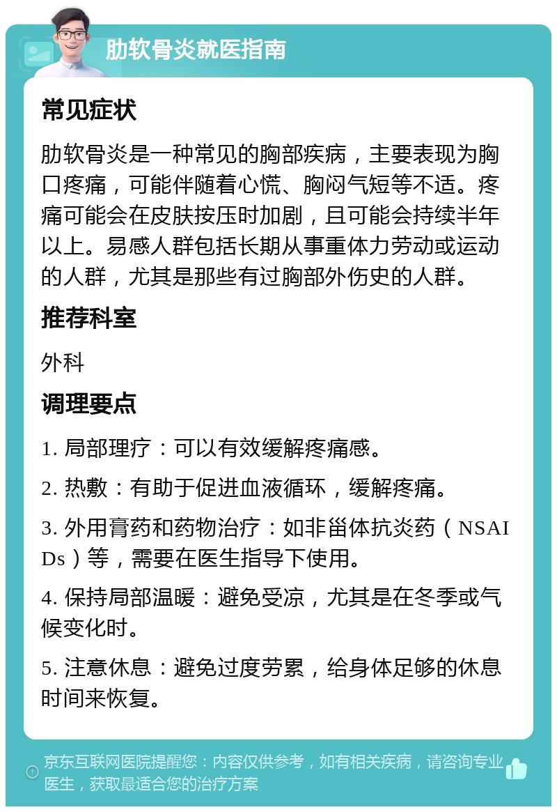 肋软骨炎就医指南 常见症状 肋软骨炎是一种常见的胸部疾病，主要表现为胸口疼痛，可能伴随着心慌、胸闷气短等不适。疼痛可能会在皮肤按压时加剧，且可能会持续半年以上。易感人群包括长期从事重体力劳动或运动的人群，尤其是那些有过胸部外伤史的人群。 推荐科室 外科 调理要点 1. 局部理疗：可以有效缓解疼痛感。 2. 热敷：有助于促进血液循环，缓解疼痛。 3. 外用膏药和药物治疗：如非甾体抗炎药（NSAIDs）等，需要在医生指导下使用。 4. 保持局部温暖：避免受凉，尤其是在冬季或气候变化时。 5. 注意休息：避免过度劳累，给身体足够的休息时间来恢复。