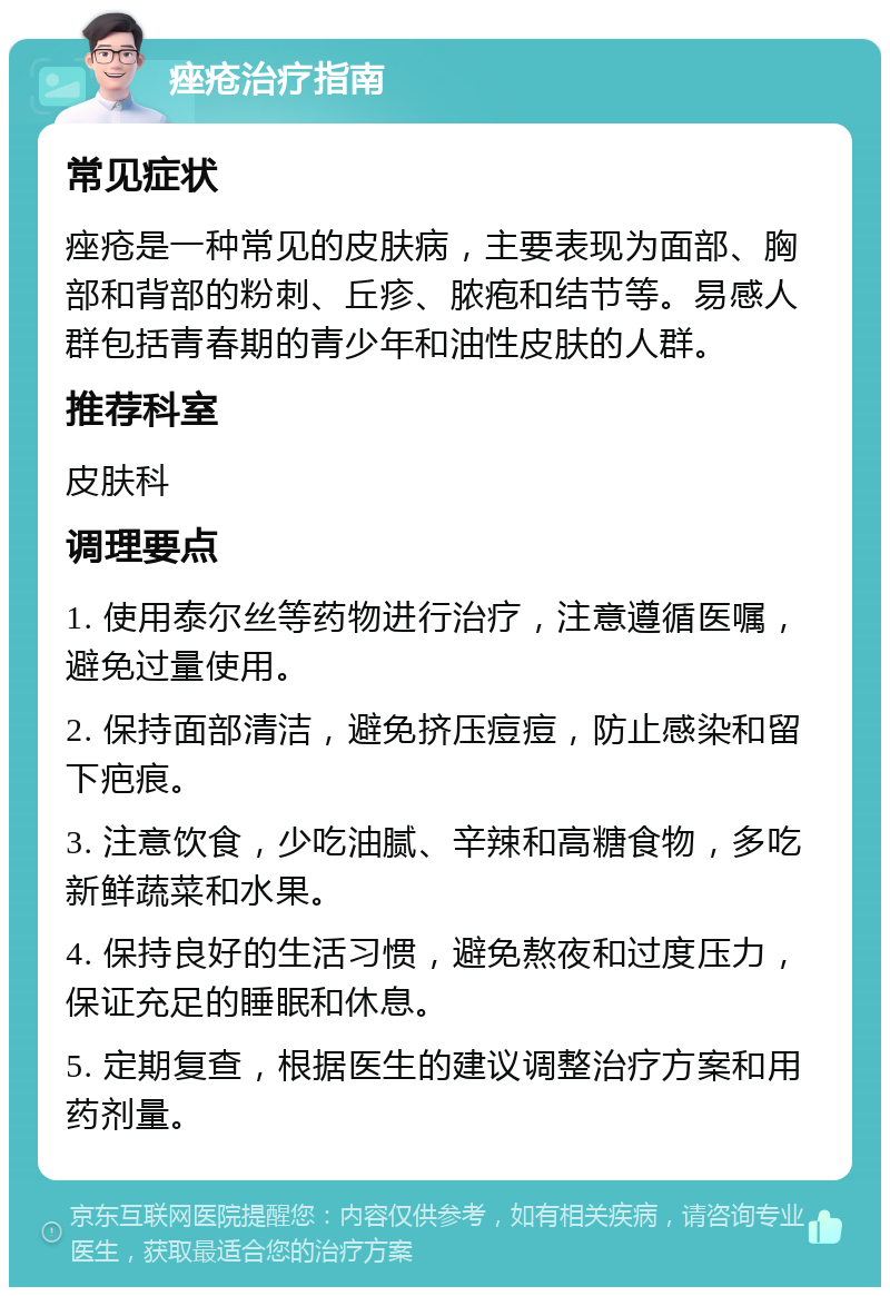 痤疮治疗指南 常见症状 痤疮是一种常见的皮肤病，主要表现为面部、胸部和背部的粉刺、丘疹、脓疱和结节等。易感人群包括青春期的青少年和油性皮肤的人群。 推荐科室 皮肤科 调理要点 1. 使用泰尔丝等药物进行治疗，注意遵循医嘱，避免过量使用。 2. 保持面部清洁，避免挤压痘痘，防止感染和留下疤痕。 3. 注意饮食，少吃油腻、辛辣和高糖食物，多吃新鲜蔬菜和水果。 4. 保持良好的生活习惯，避免熬夜和过度压力，保证充足的睡眠和休息。 5. 定期复查，根据医生的建议调整治疗方案和用药剂量。