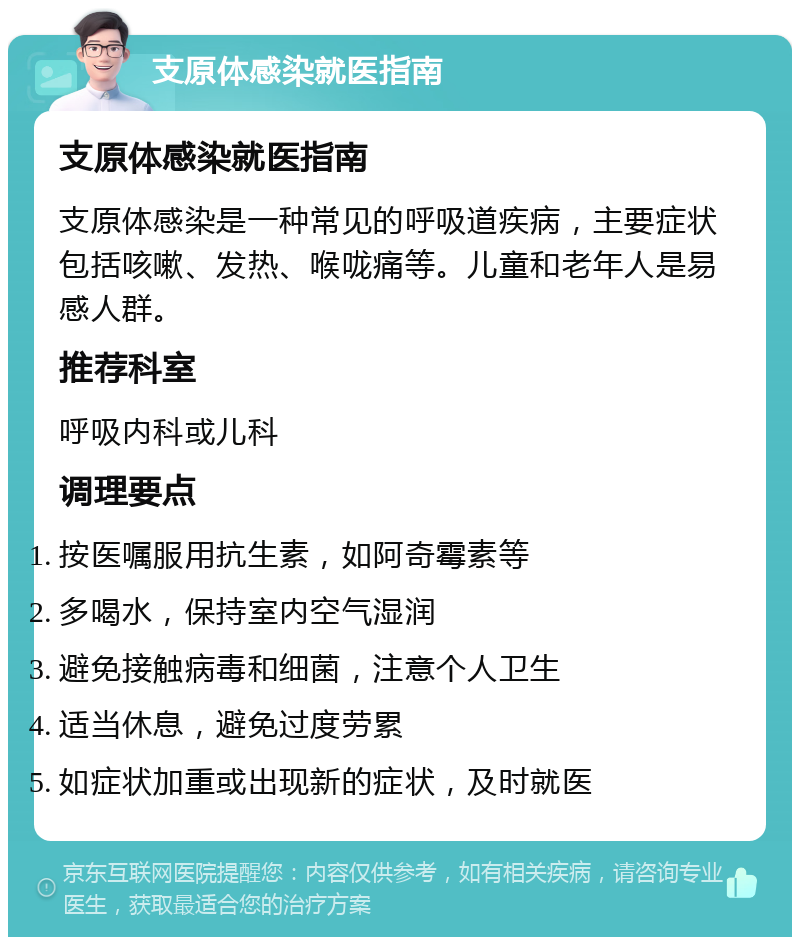 支原体感染就医指南 支原体感染就医指南 支原体感染是一种常见的呼吸道疾病，主要症状包括咳嗽、发热、喉咙痛等。儿童和老年人是易感人群。 推荐科室 呼吸内科或儿科 调理要点 按医嘱服用抗生素，如阿奇霉素等 多喝水，保持室内空气湿润 避免接触病毒和细菌，注意个人卫生 适当休息，避免过度劳累 如症状加重或出现新的症状，及时就医