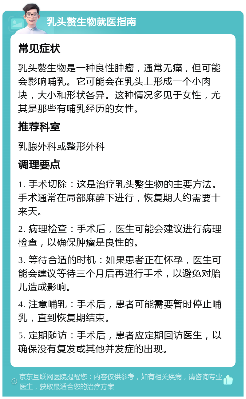 乳头赘生物就医指南 常见症状 乳头赘生物是一种良性肿瘤，通常无痛，但可能会影响哺乳。它可能会在乳头上形成一个小肉块，大小和形状各异。这种情况多见于女性，尤其是那些有哺乳经历的女性。 推荐科室 乳腺外科或整形外科 调理要点 1. 手术切除：这是治疗乳头赘生物的主要方法。手术通常在局部麻醉下进行，恢复期大约需要十来天。 2. 病理检查：手术后，医生可能会建议进行病理检查，以确保肿瘤是良性的。 3. 等待合适的时机：如果患者正在怀孕，医生可能会建议等待三个月后再进行手术，以避免对胎儿造成影响。 4. 注意哺乳：手术后，患者可能需要暂时停止哺乳，直到恢复期结束。 5. 定期随访：手术后，患者应定期回访医生，以确保没有复发或其他并发症的出现。