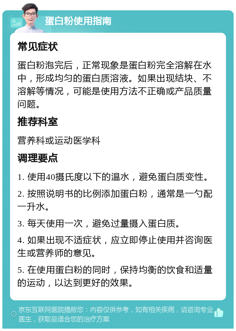 蛋白粉使用指南 常见症状 蛋白粉泡完后，正常现象是蛋白粉完全溶解在水中，形成均匀的蛋白质溶液。如果出现结块、不溶解等情况，可能是使用方法不正确或产品质量问题。 推荐科室 营养科或运动医学科 调理要点 1. 使用40摄氏度以下的温水，避免蛋白质变性。 2. 按照说明书的比例添加蛋白粉，通常是一勺配一升水。 3. 每天使用一次，避免过量摄入蛋白质。 4. 如果出现不适症状，应立即停止使用并咨询医生或营养师的意见。 5. 在使用蛋白粉的同时，保持均衡的饮食和适量的运动，以达到更好的效果。