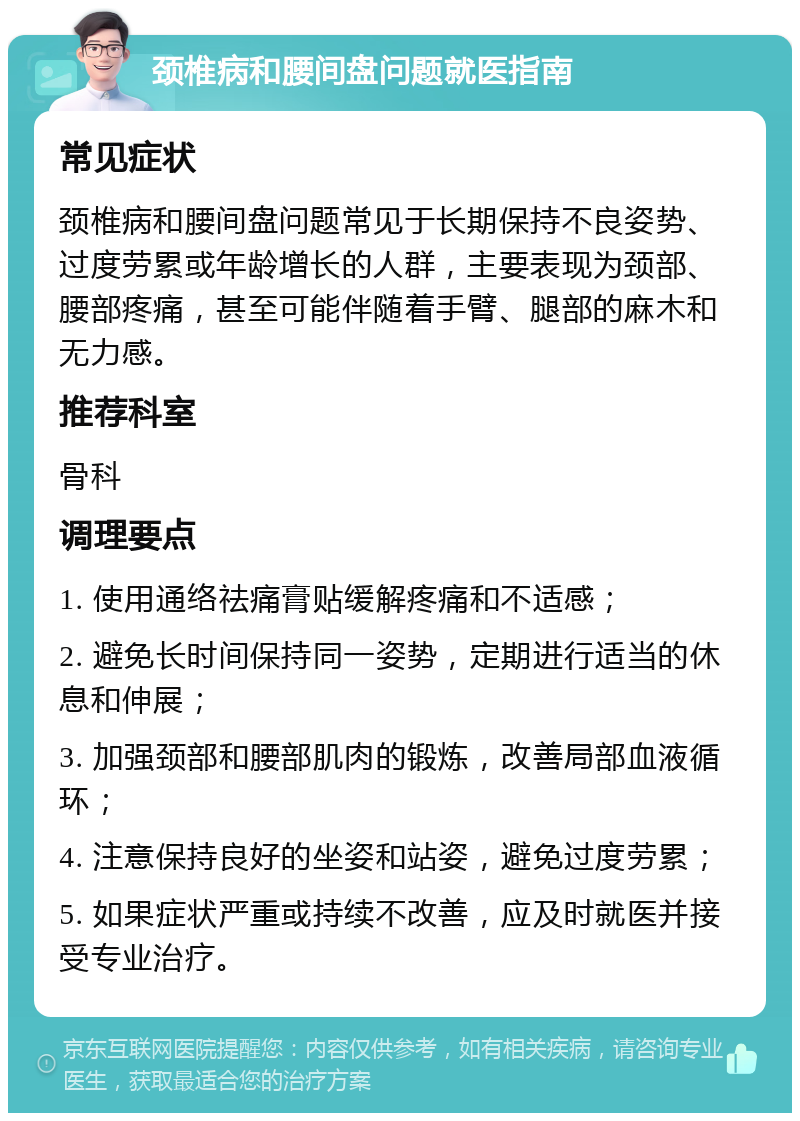 颈椎病和腰间盘问题就医指南 常见症状 颈椎病和腰间盘问题常见于长期保持不良姿势、过度劳累或年龄增长的人群，主要表现为颈部、腰部疼痛，甚至可能伴随着手臂、腿部的麻木和无力感。 推荐科室 骨科 调理要点 1. 使用通络祛痛膏贴缓解疼痛和不适感； 2. 避免长时间保持同一姿势，定期进行适当的休息和伸展； 3. 加强颈部和腰部肌肉的锻炼，改善局部血液循环； 4. 注意保持良好的坐姿和站姿，避免过度劳累； 5. 如果症状严重或持续不改善，应及时就医并接受专业治疗。