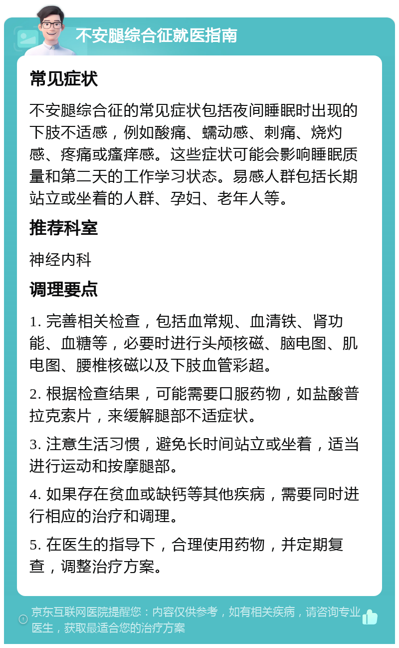 不安腿综合征就医指南 常见症状 不安腿综合征的常见症状包括夜间睡眠时出现的下肢不适感，例如酸痛、蠕动感、刺痛、烧灼感、疼痛或瘙痒感。这些症状可能会影响睡眠质量和第二天的工作学习状态。易感人群包括长期站立或坐着的人群、孕妇、老年人等。 推荐科室 神经内科 调理要点 1. 完善相关检查，包括血常规、血清铁、肾功能、血糖等，必要时进行头颅核磁、脑电图、肌电图、腰椎核磁以及下肢血管彩超。 2. 根据检查结果，可能需要口服药物，如盐酸普拉克索片，来缓解腿部不适症状。 3. 注意生活习惯，避免长时间站立或坐着，适当进行运动和按摩腿部。 4. 如果存在贫血或缺钙等其他疾病，需要同时进行相应的治疗和调理。 5. 在医生的指导下，合理使用药物，并定期复查，调整治疗方案。