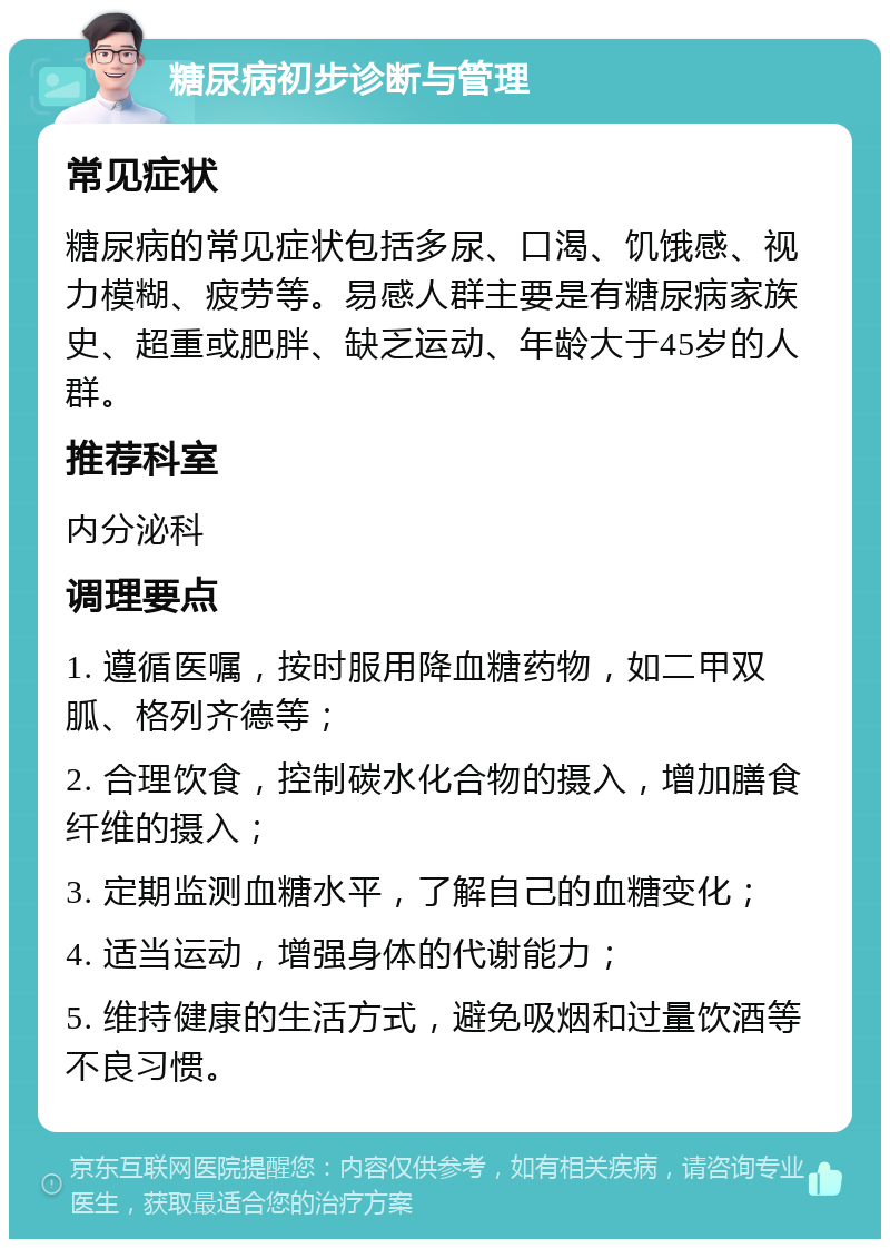 糖尿病初步诊断与管理 常见症状 糖尿病的常见症状包括多尿、口渴、饥饿感、视力模糊、疲劳等。易感人群主要是有糖尿病家族史、超重或肥胖、缺乏运动、年龄大于45岁的人群。 推荐科室 内分泌科 调理要点 1. 遵循医嘱，按时服用降血糖药物，如二甲双胍、格列齐德等； 2. 合理饮食，控制碳水化合物的摄入，增加膳食纤维的摄入； 3. 定期监测血糖水平，了解自己的血糖变化； 4. 适当运动，增强身体的代谢能力； 5. 维持健康的生活方式，避免吸烟和过量饮酒等不良习惯。