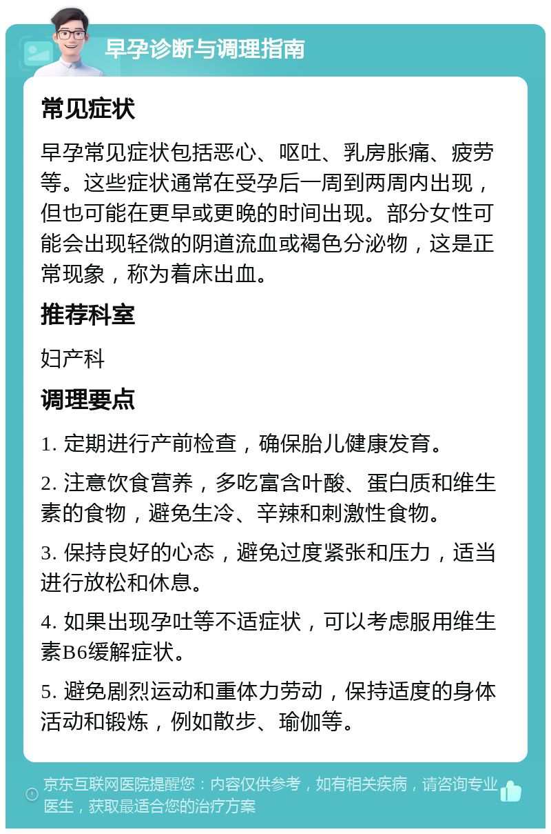 早孕诊断与调理指南 常见症状 早孕常见症状包括恶心、呕吐、乳房胀痛、疲劳等。这些症状通常在受孕后一周到两周内出现，但也可能在更早或更晚的时间出现。部分女性可能会出现轻微的阴道流血或褐色分泌物，这是正常现象，称为着床出血。 推荐科室 妇产科 调理要点 1. 定期进行产前检查，确保胎儿健康发育。 2. 注意饮食营养，多吃富含叶酸、蛋白质和维生素的食物，避免生冷、辛辣和刺激性食物。 3. 保持良好的心态，避免过度紧张和压力，适当进行放松和休息。 4. 如果出现孕吐等不适症状，可以考虑服用维生素B6缓解症状。 5. 避免剧烈运动和重体力劳动，保持适度的身体活动和锻炼，例如散步、瑜伽等。