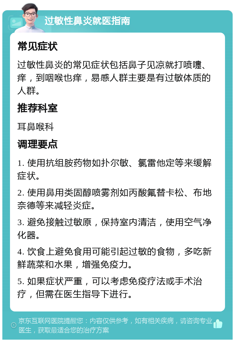 过敏性鼻炎就医指南 常见症状 过敏性鼻炎的常见症状包括鼻子见凉就打喷嚏、痒，到咽喉也痒，易感人群主要是有过敏体质的人群。 推荐科室 耳鼻喉科 调理要点 1. 使用抗组胺药物如扑尔敏、氯雷他定等来缓解症状。 2. 使用鼻用类固醇喷雾剂如丙酸氟替卡松、布地奈德等来减轻炎症。 3. 避免接触过敏原，保持室内清洁，使用空气净化器。 4. 饮食上避免食用可能引起过敏的食物，多吃新鲜蔬菜和水果，增强免疫力。 5. 如果症状严重，可以考虑免疫疗法或手术治疗，但需在医生指导下进行。