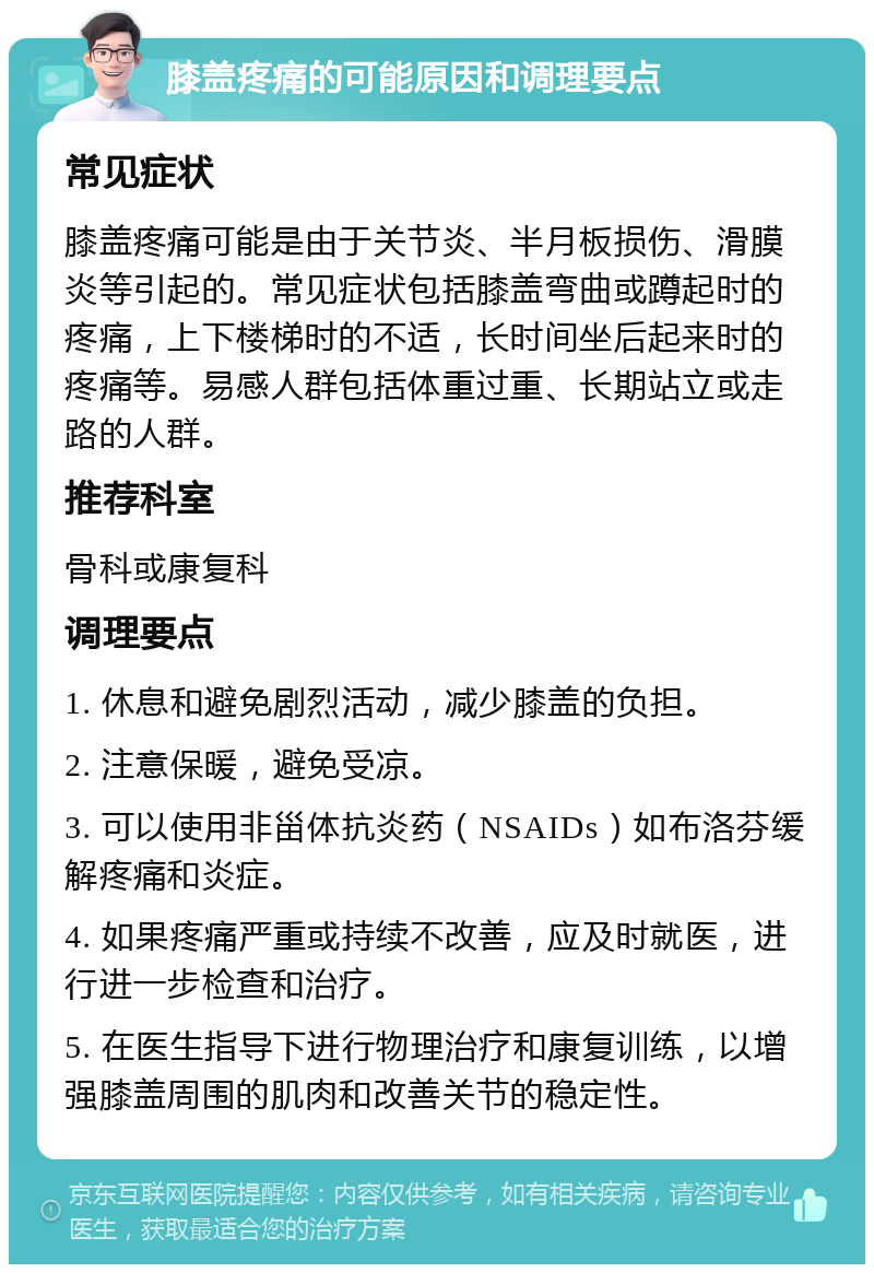 膝盖疼痛的可能原因和调理要点 常见症状 膝盖疼痛可能是由于关节炎、半月板损伤、滑膜炎等引起的。常见症状包括膝盖弯曲或蹲起时的疼痛，上下楼梯时的不适，长时间坐后起来时的疼痛等。易感人群包括体重过重、长期站立或走路的人群。 推荐科室 骨科或康复科 调理要点 1. 休息和避免剧烈活动，减少膝盖的负担。 2. 注意保暖，避免受凉。 3. 可以使用非甾体抗炎药（NSAIDs）如布洛芬缓解疼痛和炎症。 4. 如果疼痛严重或持续不改善，应及时就医，进行进一步检查和治疗。 5. 在医生指导下进行物理治疗和康复训练，以增强膝盖周围的肌肉和改善关节的稳定性。