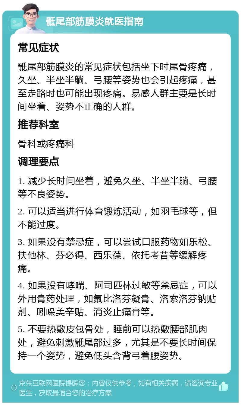 骶尾部筋膜炎就医指南 常见症状 骶尾部筋膜炎的常见症状包括坐下时尾骨疼痛，久坐、半坐半躺、弓腰等姿势也会引起疼痛，甚至走路时也可能出现疼痛。易感人群主要是长时间坐着、姿势不正确的人群。 推荐科室 骨科或疼痛科 调理要点 1. 减少长时间坐着，避免久坐、半坐半躺、弓腰等不良姿势。 2. 可以适当进行体育锻炼活动，如羽毛球等，但不能过度。 3. 如果没有禁忌症，可以尝试口服药物如乐松、扶他林、芬必得、西乐葆、依托考昔等缓解疼痛。 4. 如果没有哮喘、阿司匹林过敏等禁忌症，可以外用膏药处理，如氟比洛芬凝膏、洛索洛芬钠贴剂、吲哚美辛贴、消炎止痛膏等。 5. 不要热敷皮包骨处，睡前可以热敷腰部肌肉处，避免刺激骶尾部过多，尤其是不要长时间保持一个姿势，避免低头含背弓着腰姿势。