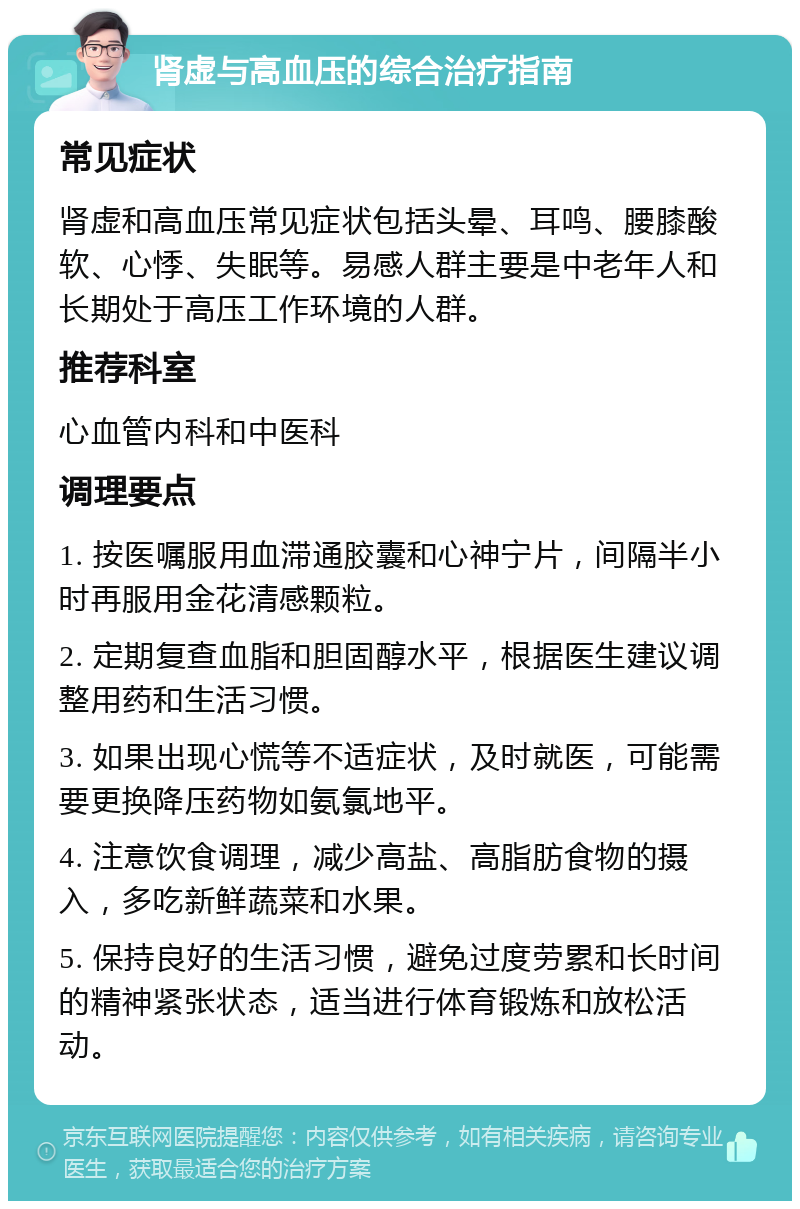 肾虚与高血压的综合治疗指南 常见症状 肾虚和高血压常见症状包括头晕、耳鸣、腰膝酸软、心悸、失眠等。易感人群主要是中老年人和长期处于高压工作环境的人群。 推荐科室 心血管内科和中医科 调理要点 1. 按医嘱服用血滞通胶囊和心神宁片，间隔半小时再服用金花清感颗粒。 2. 定期复查血脂和胆固醇水平，根据医生建议调整用药和生活习惯。 3. 如果出现心慌等不适症状，及时就医，可能需要更换降压药物如氨氯地平。 4. 注意饮食调理，减少高盐、高脂肪食物的摄入，多吃新鲜蔬菜和水果。 5. 保持良好的生活习惯，避免过度劳累和长时间的精神紧张状态，适当进行体育锻炼和放松活动。