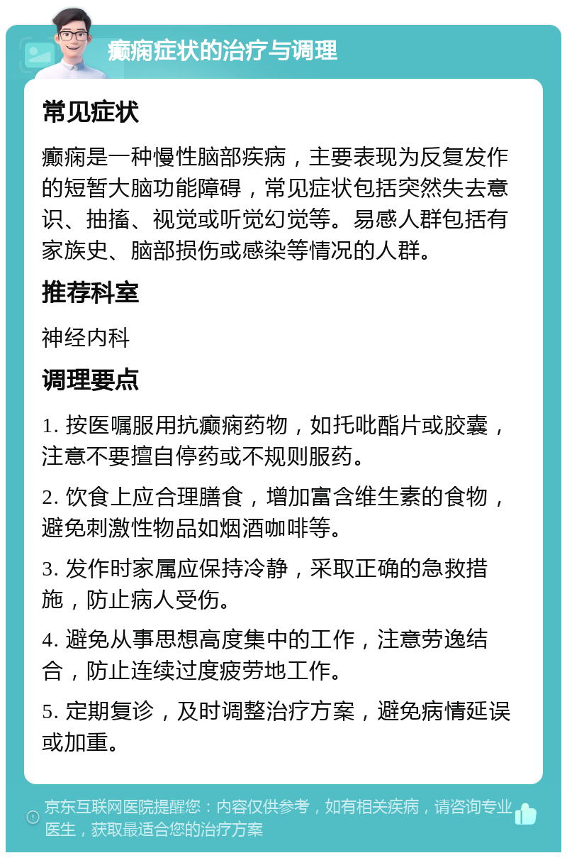 癫痫症状的治疗与调理 常见症状 癫痫是一种慢性脑部疾病，主要表现为反复发作的短暂大脑功能障碍，常见症状包括突然失去意识、抽搐、视觉或听觉幻觉等。易感人群包括有家族史、脑部损伤或感染等情况的人群。 推荐科室 神经内科 调理要点 1. 按医嘱服用抗癫痫药物，如托吡酯片或胶囊，注意不要擅自停药或不规则服药。 2. 饮食上应合理膳食，增加富含维生素的食物，避免刺激性物品如烟酒咖啡等。 3. 发作时家属应保持冷静，采取正确的急救措施，防止病人受伤。 4. 避免从事思想高度集中的工作，注意劳逸结合，防止连续过度疲劳地工作。 5. 定期复诊，及时调整治疗方案，避免病情延误或加重。