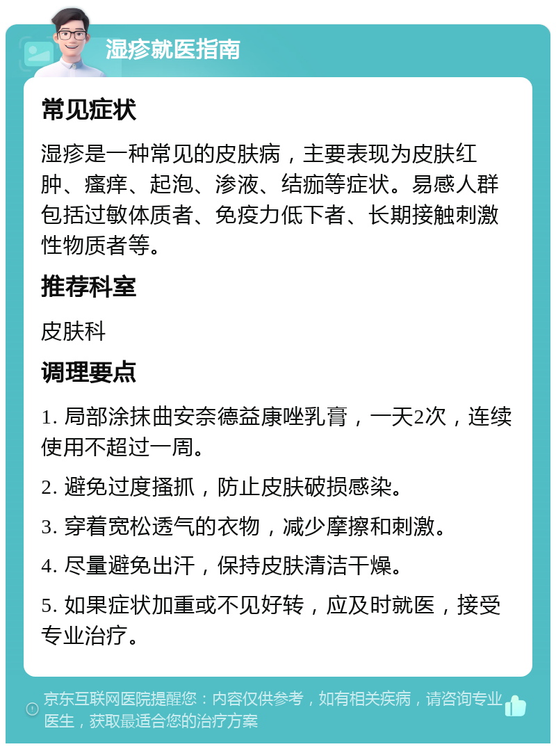 湿疹就医指南 常见症状 湿疹是一种常见的皮肤病，主要表现为皮肤红肿、瘙痒、起泡、渗液、结痂等症状。易感人群包括过敏体质者、免疫力低下者、长期接触刺激性物质者等。 推荐科室 皮肤科 调理要点 1. 局部涂抹曲安奈德益康唑乳膏，一天2次，连续使用不超过一周。 2. 避免过度搔抓，防止皮肤破损感染。 3. 穿着宽松透气的衣物，减少摩擦和刺激。 4. 尽量避免出汗，保持皮肤清洁干燥。 5. 如果症状加重或不见好转，应及时就医，接受专业治疗。