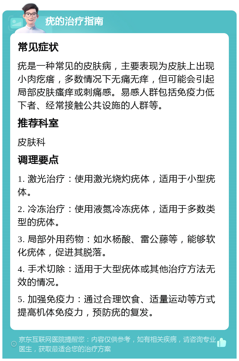 疣的治疗指南 常见症状 疣是一种常见的皮肤病，主要表现为皮肤上出现小肉疙瘩，多数情况下无痛无痒，但可能会引起局部皮肤瘙痒或刺痛感。易感人群包括免疫力低下者、经常接触公共设施的人群等。 推荐科室 皮肤科 调理要点 1. 激光治疗：使用激光烧灼疣体，适用于小型疣体。 2. 冷冻治疗：使用液氮冷冻疣体，适用于多数类型的疣体。 3. 局部外用药物：如水杨酸、雷公藤等，能够软化疣体，促进其脱落。 4. 手术切除：适用于大型疣体或其他治疗方法无效的情况。 5. 加强免疫力：通过合理饮食、适量运动等方式提高机体免疫力，预防疣的复发。