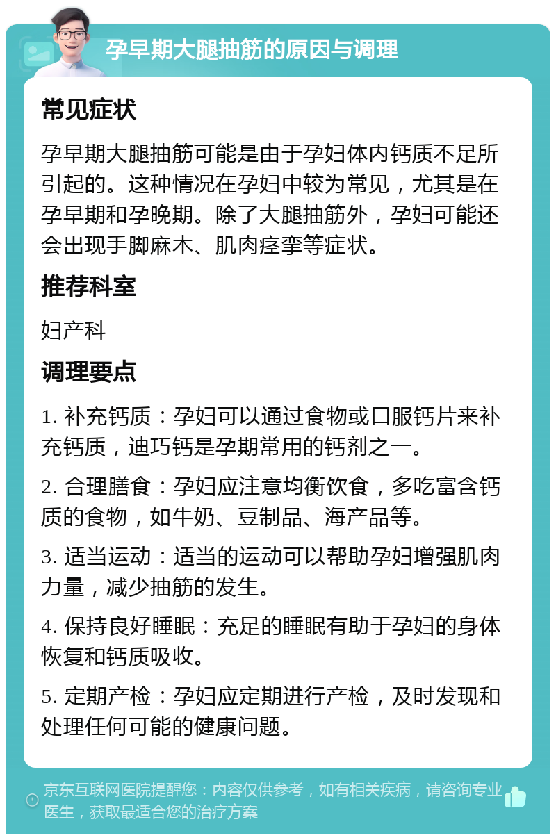 孕早期大腿抽筋的原因与调理 常见症状 孕早期大腿抽筋可能是由于孕妇体内钙质不足所引起的。这种情况在孕妇中较为常见，尤其是在孕早期和孕晚期。除了大腿抽筋外，孕妇可能还会出现手脚麻木、肌肉痉挛等症状。 推荐科室 妇产科 调理要点 1. 补充钙质：孕妇可以通过食物或口服钙片来补充钙质，迪巧钙是孕期常用的钙剂之一。 2. 合理膳食：孕妇应注意均衡饮食，多吃富含钙质的食物，如牛奶、豆制品、海产品等。 3. 适当运动：适当的运动可以帮助孕妇增强肌肉力量，减少抽筋的发生。 4. 保持良好睡眠：充足的睡眠有助于孕妇的身体恢复和钙质吸收。 5. 定期产检：孕妇应定期进行产检，及时发现和处理任何可能的健康问题。