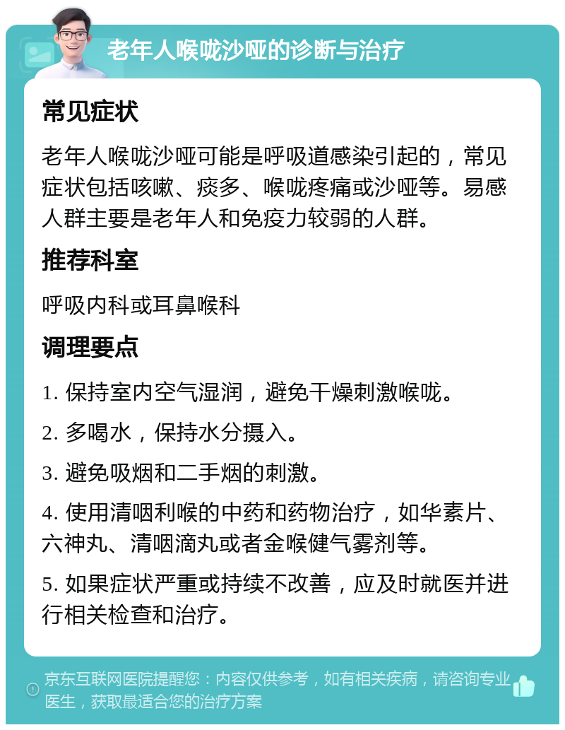 老年人喉咙沙哑的诊断与治疗 常见症状 老年人喉咙沙哑可能是呼吸道感染引起的，常见症状包括咳嗽、痰多、喉咙疼痛或沙哑等。易感人群主要是老年人和免疫力较弱的人群。 推荐科室 呼吸内科或耳鼻喉科 调理要点 1. 保持室内空气湿润，避免干燥刺激喉咙。 2. 多喝水，保持水分摄入。 3. 避免吸烟和二手烟的刺激。 4. 使用清咽利喉的中药和药物治疗，如华素片、六神丸、清咽滴丸或者金喉健气雾剂等。 5. 如果症状严重或持续不改善，应及时就医并进行相关检查和治疗。