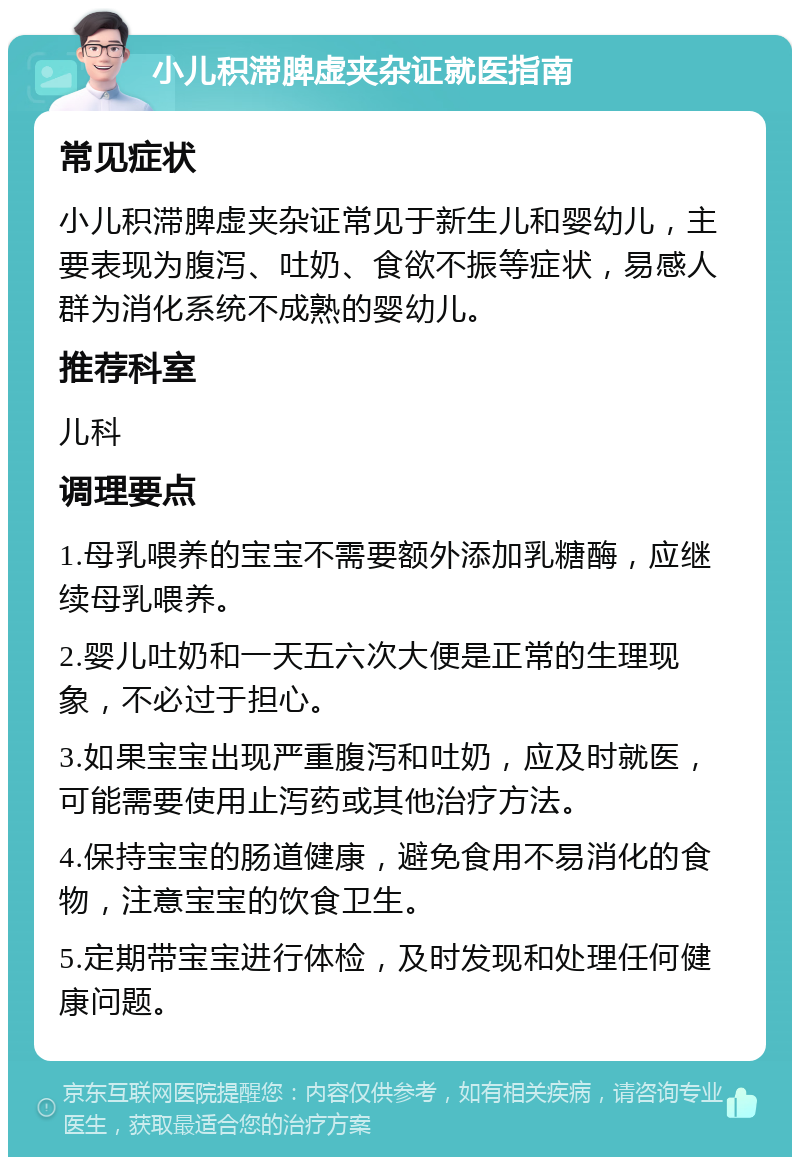 小儿积滞脾虚夹杂证就医指南 常见症状 小儿积滞脾虚夹杂证常见于新生儿和婴幼儿，主要表现为腹泻、吐奶、食欲不振等症状，易感人群为消化系统不成熟的婴幼儿。 推荐科室 儿科 调理要点 1.母乳喂养的宝宝不需要额外添加乳糖酶，应继续母乳喂养。 2.婴儿吐奶和一天五六次大便是正常的生理现象，不必过于担心。 3.如果宝宝出现严重腹泻和吐奶，应及时就医，可能需要使用止泻药或其他治疗方法。 4.保持宝宝的肠道健康，避免食用不易消化的食物，注意宝宝的饮食卫生。 5.定期带宝宝进行体检，及时发现和处理任何健康问题。