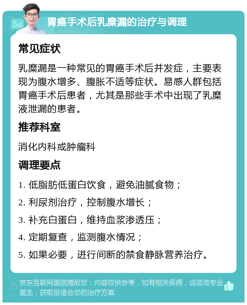 胃癌手术后乳糜漏的治疗与调理 常见症状 乳糜漏是一种常见的胃癌手术后并发症，主要表现为腹水增多、腹胀不适等症状。易感人群包括胃癌手术后患者，尤其是那些手术中出现了乳糜液泄漏的患者。 推荐科室 消化内科或肿瘤科 调理要点 1. 低脂肪低蛋白饮食，避免油腻食物； 2. 利尿剂治疗，控制腹水增长； 3. 补充白蛋白，维持血浆渗透压； 4. 定期复查，监测腹水情况； 5. 如果必要，进行间断的禁食静脉营养治疗。