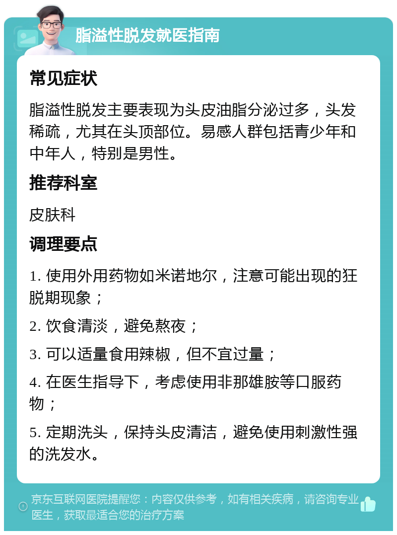 脂溢性脱发就医指南 常见症状 脂溢性脱发主要表现为头皮油脂分泌过多，头发稀疏，尤其在头顶部位。易感人群包括青少年和中年人，特别是男性。 推荐科室 皮肤科 调理要点 1. 使用外用药物如米诺地尔，注意可能出现的狂脱期现象； 2. 饮食清淡，避免熬夜； 3. 可以适量食用辣椒，但不宜过量； 4. 在医生指导下，考虑使用非那雄胺等口服药物； 5. 定期洗头，保持头皮清洁，避免使用刺激性强的洗发水。