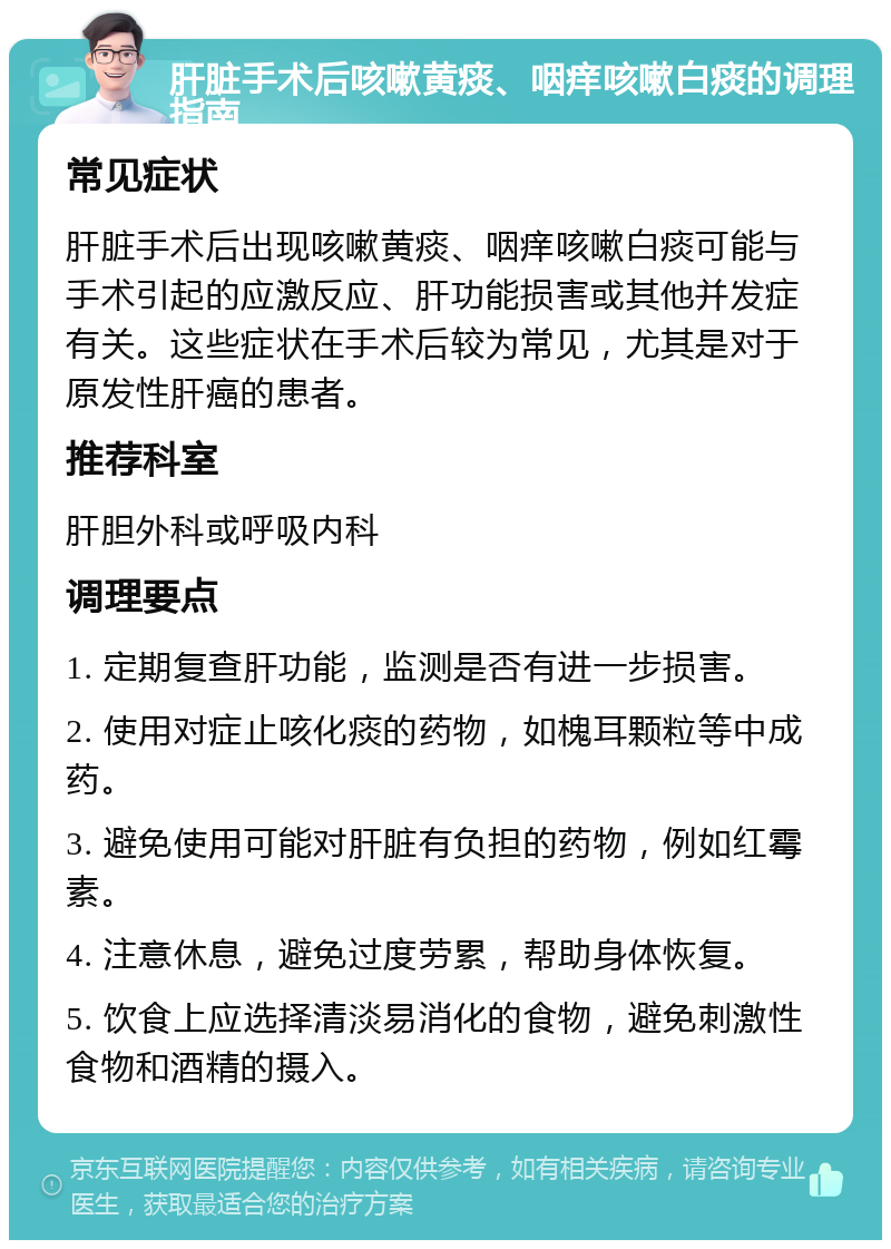 肝脏手术后咳嗽黄痰、咽痒咳嗽白痰的调理指南 常见症状 肝脏手术后出现咳嗽黄痰、咽痒咳嗽白痰可能与手术引起的应激反应、肝功能损害或其他并发症有关。这些症状在手术后较为常见，尤其是对于原发性肝癌的患者。 推荐科室 肝胆外科或呼吸内科 调理要点 1. 定期复查肝功能，监测是否有进一步损害。 2. 使用对症止咳化痰的药物，如槐耳颗粒等中成药。 3. 避免使用可能对肝脏有负担的药物，例如红霉素。 4. 注意休息，避免过度劳累，帮助身体恢复。 5. 饮食上应选择清淡易消化的食物，避免刺激性食物和酒精的摄入。