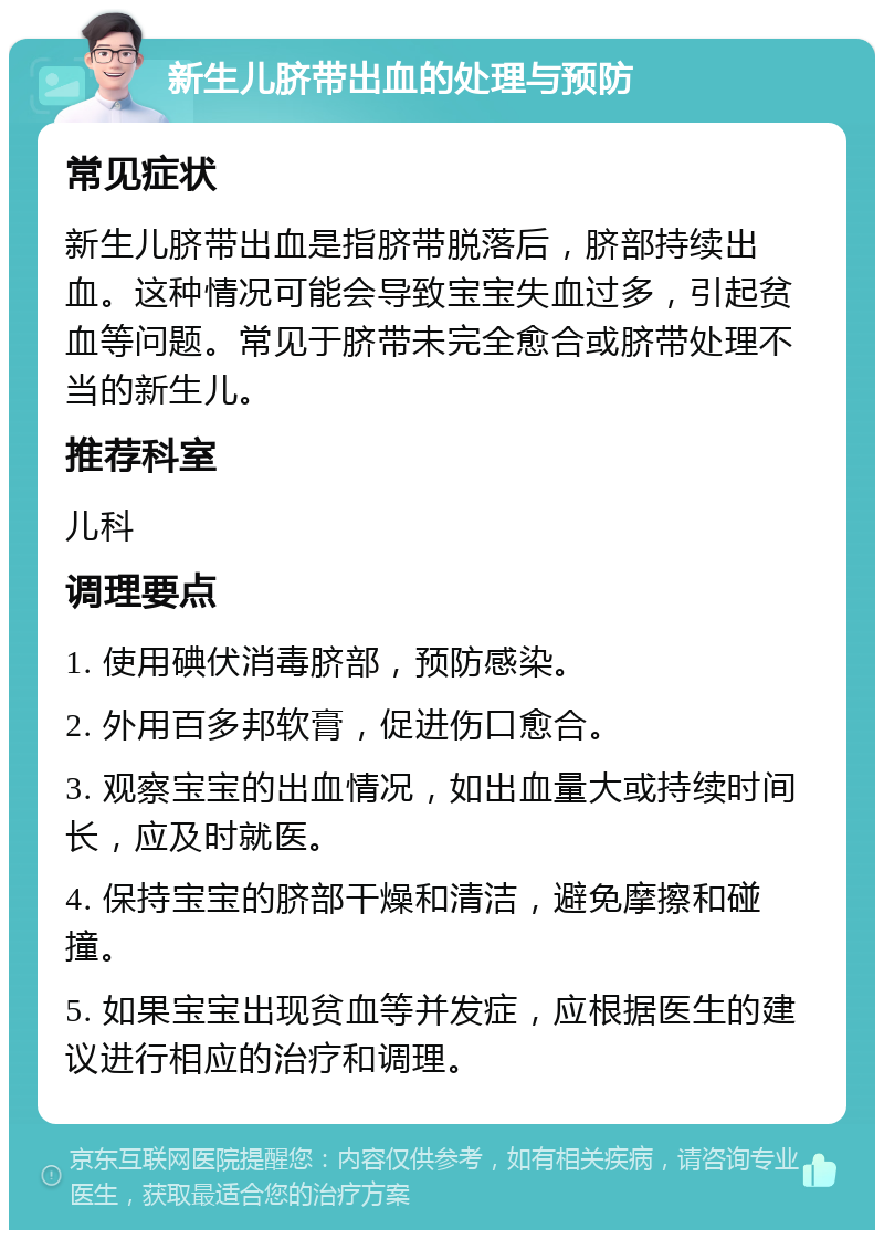 新生儿脐带出血的处理与预防 常见症状 新生儿脐带出血是指脐带脱落后，脐部持续出血。这种情况可能会导致宝宝失血过多，引起贫血等问题。常见于脐带未完全愈合或脐带处理不当的新生儿。 推荐科室 儿科 调理要点 1. 使用碘伏消毒脐部，预防感染。 2. 外用百多邦软膏，促进伤口愈合。 3. 观察宝宝的出血情况，如出血量大或持续时间长，应及时就医。 4. 保持宝宝的脐部干燥和清洁，避免摩擦和碰撞。 5. 如果宝宝出现贫血等并发症，应根据医生的建议进行相应的治疗和调理。